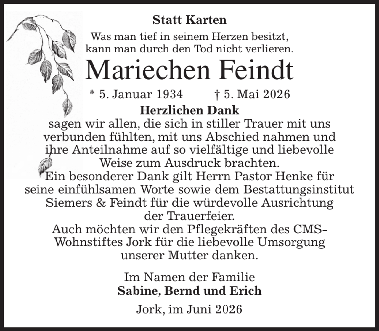 <p>Statt Karten<br />Was man tief in seinem Herzen besitzt,<br />kann man durch den Tod nicht verlieren.<br />Mariechen Feindt<br />* 5. Januar 1934 † 5. Mai 2026<br />Herzlichen Dank<br />sagen wir allen, die sich in stiller Trauer mit uns<br />verbunden fühlten, mit uns Abschied nahmen und<br />ihre Anteilnahme auf so vielfältige und liebevolle<br />Weise zum Ausdruck brachten.<br />Ein besonderer Dank gilt Herrn Pastor Henke für<br />seine einfühlsamen Worte sowie dem Bestattungsinstitut Siemers &amp; Feindt für die würdevolle Ausrichtung<br />der Trauerfeier.<br />Auch möchten wir den Pflegekräften des CMS-<br />Wohnstiftes Jork für die liebevolle Umsorgung<br />unserer Mutter danken.<br />Im Namen der Familie<br />Sabine, Bernd und Erich<br />Jork, im Juni 2026</p>