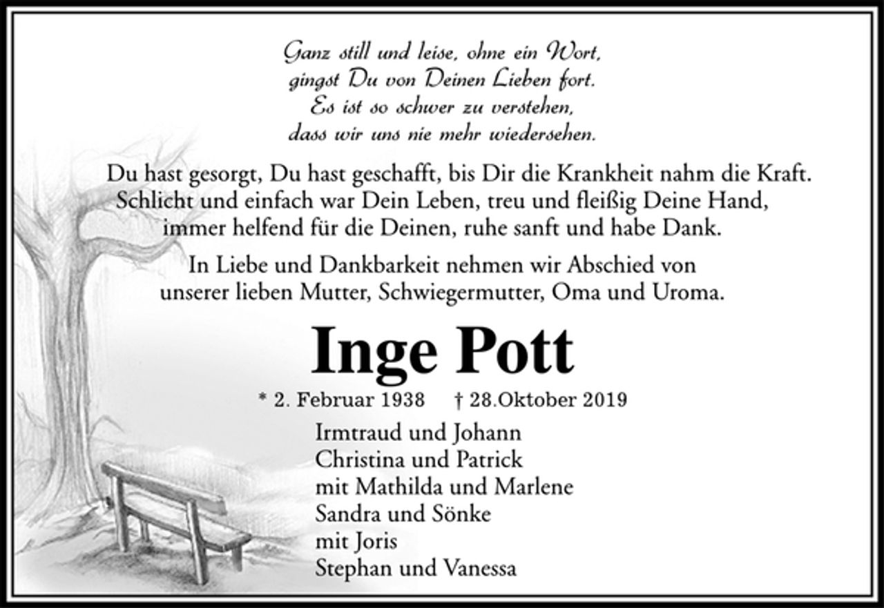 <p>Ganz still und leise, ohne ein Wort,<br />gingst Du von Deinen Lieben fort.<br />Es ist so schwer zu verstehen,<br />dass wir uns nie mehr wiedersehen.<br />Du hast gesorgt, Du hast geschafft, bis Dir die Krankheit nahm die Kraft.<br />Schlicht und einfach war Dein Leben, treu und fleißig Deine Hand,<br />immer helfend für die Deinen, ruhe sanft und habe Dank.<br />In Liebe und Dankbarkeit nehmen wir Abschied von<br />unserer lieben Mutter, Schwiegermutter, Oma und Uroma.<br />Inge Pott<br />* 2. Februar 1938 † 28.Oktober 2019<br />Irmtraud und Johann<br />Christina und Patrick<br />mit Mathilda und Marlene<br />Sandra und Sönke<br />mit Joris<br />Stephan und Vanessa</p>