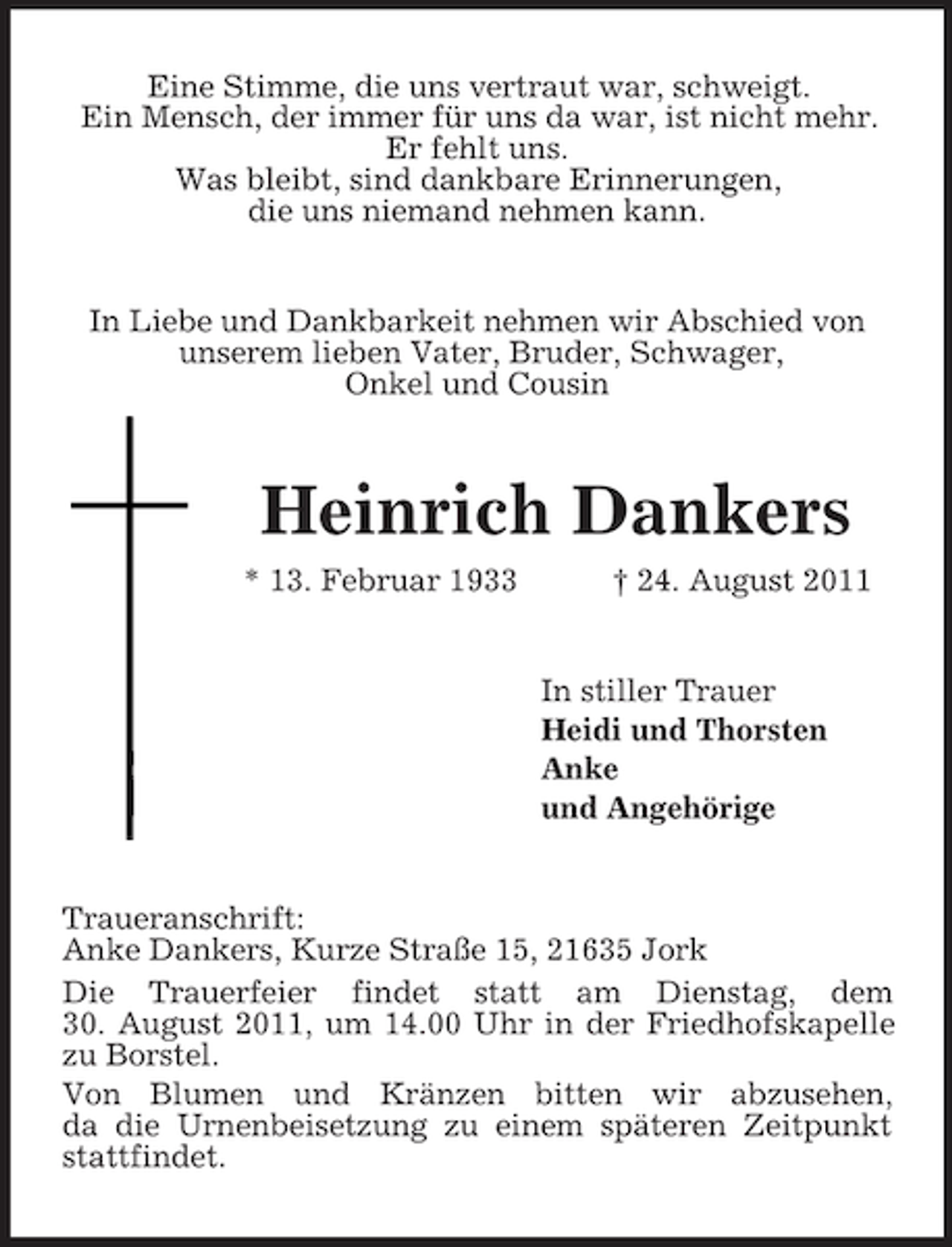 <p>Eine Stimme, die uns vertraut war, schweigt.<br />Ein Mensch, der immer für uns da war, ist nicht mehr.<br />Er fehlt uns.<br />Was bleibt, sind dankbare Erinnerungen,<br />die uns niemand nehmen kann.<br />In Liebe und Dankbarkeit nehmen wir Abschied von<br />unserem lieben Vater, Bruder, Schwager,<br />Onkel und Cousin<br />Heinrich Dankers<br />* 13. Februar 1933 † 24. August 2011<br />In stiller Trauer<br />Heidi und Thorsten<br />Anke<br />und Angehörige<br />Traueranschrift:<br />Anke Dankers, Kurze Straße 15, 21635 Jork<br />Die Trauerfeier findet statt am Dienstag, dem<br />30. August 2011, um 14.00 Uhr in der Friedhofskapelle zu Borstel.<br />Von Blumen und Kränzen bitten wir abzusehen,<br />da die Urnenbeisetzung zu einem späteren Zeitpunkt stattfindet.</p>