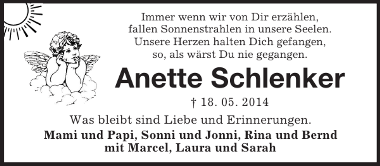 <p>Immer wenn wir von Dir erzählen,<br />fallen Sonnenstrahlen in unsere Seelen.<br />Unsere Herzen halten Dich gefangen,<br />so, als wärst Du nie gegangen.<br />Anette Schlenker<br />† 18. 05. 2014<br />Was bleibt sind Liebe und Erinnerungen.<br />Mami und Papi, Sonni und Jonni, Rina und Bernd<br />mit Marcel, Laura und Sarah</p>