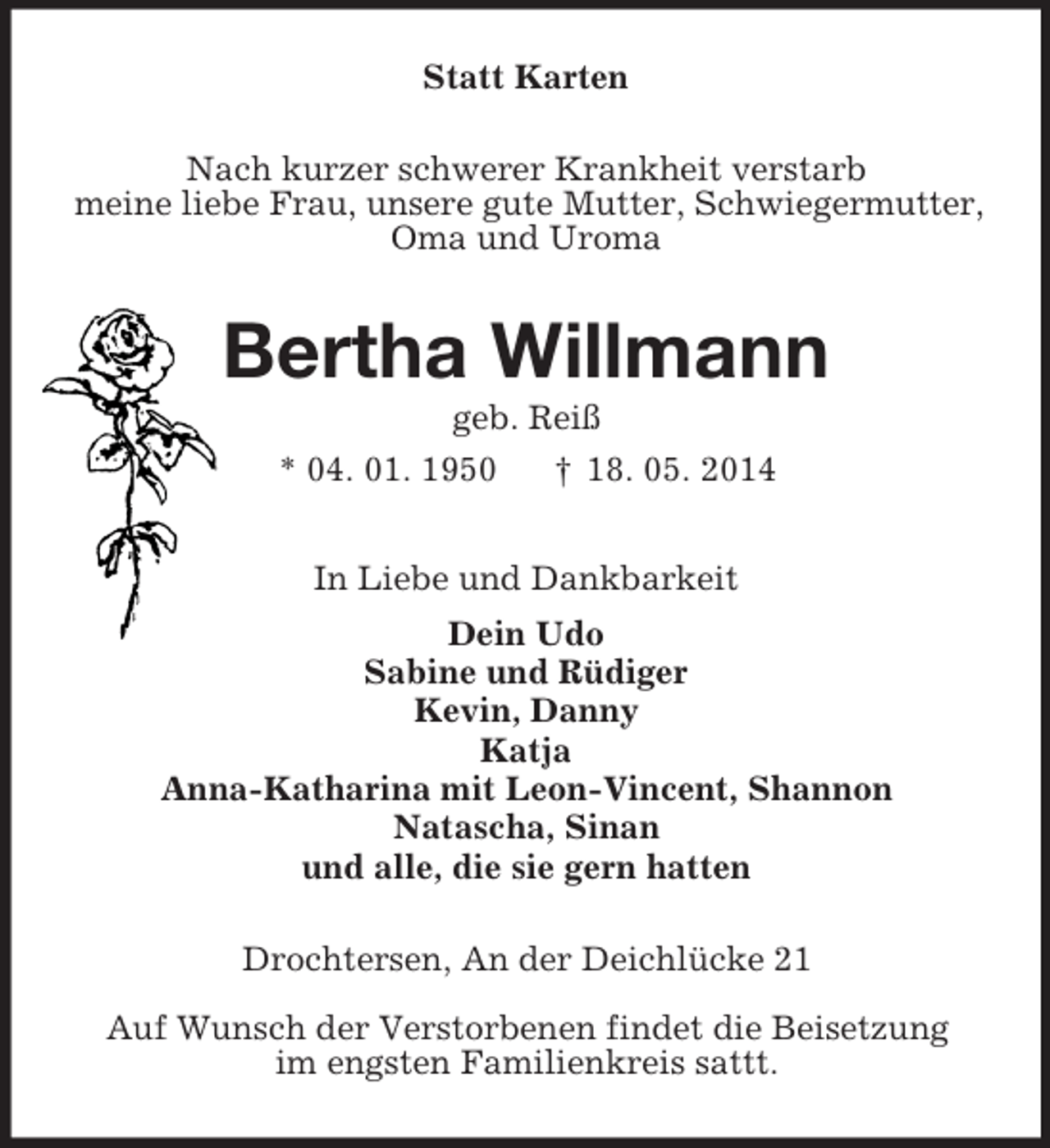 <p>Statt Karten<br />Nach kurzer schwerer Krankheit verstarb<br />meine liebe Frau, unsere gute Mutter, Schwiegermutter,<br />Oma und Uroma<br />Bertha Willmann<br />geb. Reiß<br />* 04. 01. 1950 † 18. 05. 2014<br />In Liebe und Dankbarkeit<br />Dein Udo<br />Sabine und Rüdiger<br />Kevin, Danny<br />Katja<br />Anna-Katharina mit Leon-Vincent, Shannon<br />Natascha, Sinan<br />und alle, die sie gern hatten<br />Drochtersen, An der Deichlücke 21<br />Auf Wunsch der Verstorbenen findet die Beisetzung<br />im engsten Familienkreis sattt.</p>