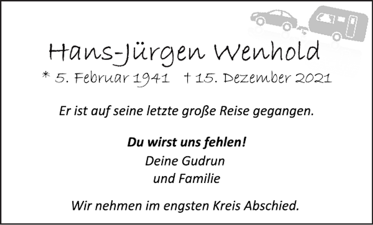 <p>Hans-Jürgen Wenhold</p>
<p>* 5. Februar 1941 † 15.Dezember 2021<br />Er ist auf seine letzte große Reise gegangen.</p>
<p>Du wirst uns fehlen!</p>
<p>Deine Gudrun<br />und Familie</p>
<p>Wir nehmen im engsten Kreis Abschied.</p>