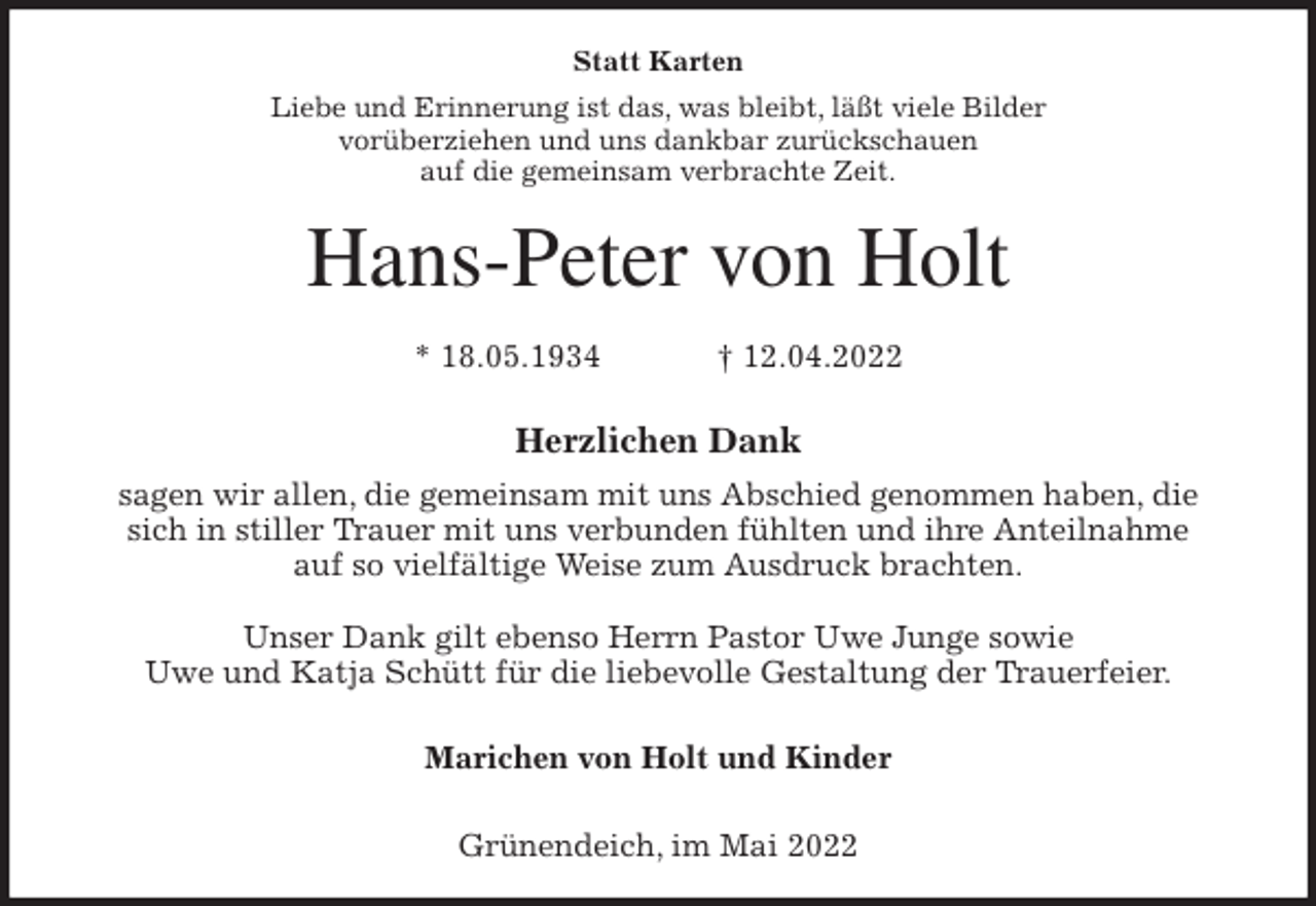<p>Statt Karten<br />Liebe und Erinnerung ist das, was bleibt, läßt viele Bilder<br />vorüberziehen und uns dankbar zurückschauen<br />auf die gemeinsam verbrachte Zeit.<br />Hans-Peter von Holt</p>
<p>* 18.05.1934 † 12.04.2022</p>
<p>Herzlichen Dank<br />sagen wir allen, die gemeinsam mit uns Abschied genommen haben, die sich in stiller Trauer mit uns verbunden fühlten und ihre Anteilnahme<br />auf so vielfältige Weise zum Ausdruck brachten.</p>
<p>Unser Dank gilt ebenso Herrn Pastor Uwe Junge sowie<br />Uwe und Katja Schütt für die liebevolle Gestaltung der Trauerfeier.</p>
<p>Marichen von Holt und Kinder</p>
<p>Grünendeich, im Mai 2022</p>