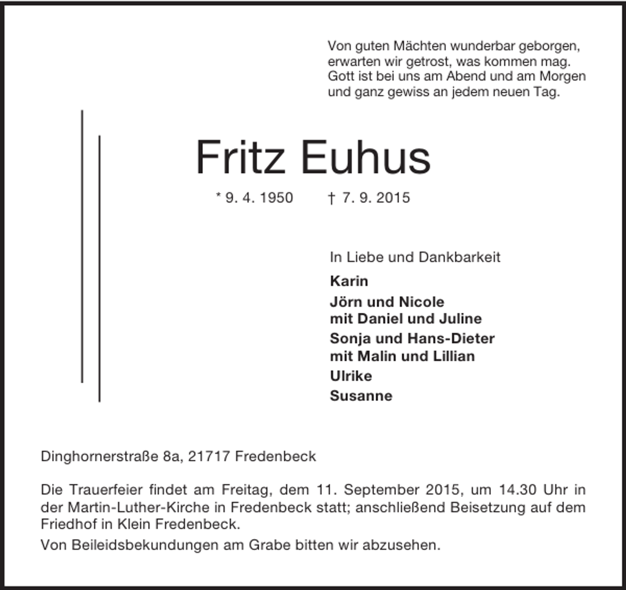 <p>Von guten Mächten wunderbar geborgen,<br />erwarten wir getrost, was kommen mag.<br />Gott ist bei uns am Abend und am Morgen<br />und ganz gewiss an jedem neuen Tag.<br />Fritz Euhus<br />* 9. 4. 1950 † 7. 9. 2015<br />In Liebe und Dankbarkeit<br />Karin<br />Jörn und Nicole<br />mit Daniel und Juline<br />Sonja und Hans-Dieter<br />mit Malin und Lillian<br />Ulrike<br />Susanne<br />Dinghornerstraße 8a, 21717 Fredenbeck</p>
<p>Die Trauerfeier findet am Freitag, dem 11. September 2015, um 14.30 Uhr in der Martin-Luther-Kirche in Fredenbeck statt; anschließend Beisetzung auf dem Friedhof in Klein Fredenbeck.<br />Von Beileidsbekundungen am Grabe bitten wir abzusehen.</p>