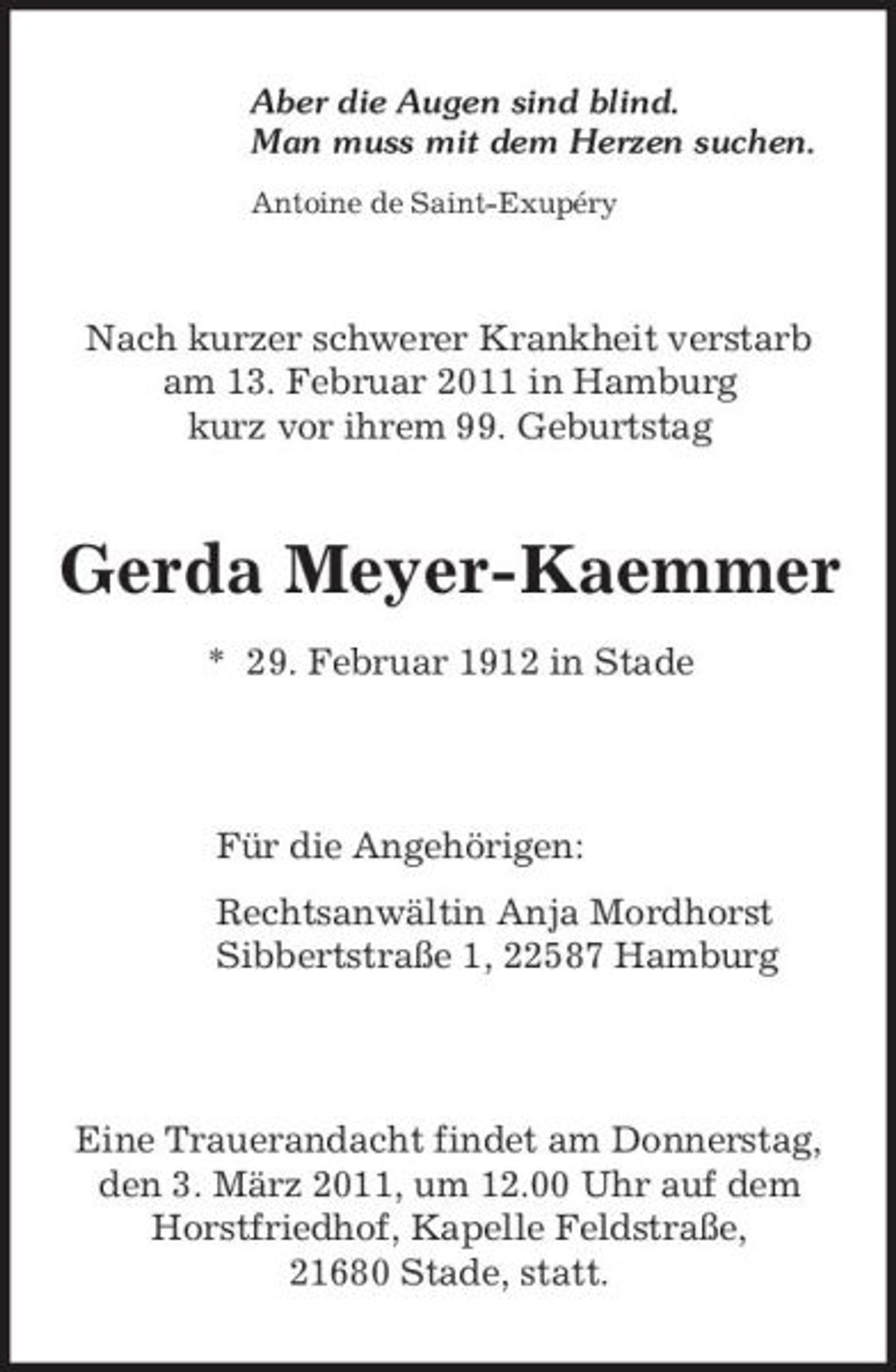 <p>Aber die Augen sind blind. Man muss mit dem Herzen suchen.<br />Antoine de Saint-Exupéry</p><p>Nach kurzer schwerer Krankheit verstarb am 13. Februar 2011 in Hamburg kurz vor ihrem 99. Geburtstag</p><p>Gerda Meyer-Kaemmer<br />* 29. Februar 1912 in Stade</p><p>Für die Angehörigen: Rechtsanwältin Anja Mordhorst Sibbertstraße 1, 22587 Hamburg</p><p>Eine Trauerandacht findet am Donnerstag, den 3. März 2011, um 12.00 Uhr auf dem Horstfriedhof, Kapelle Feldstraße, 21680 Stade, statt.</p>