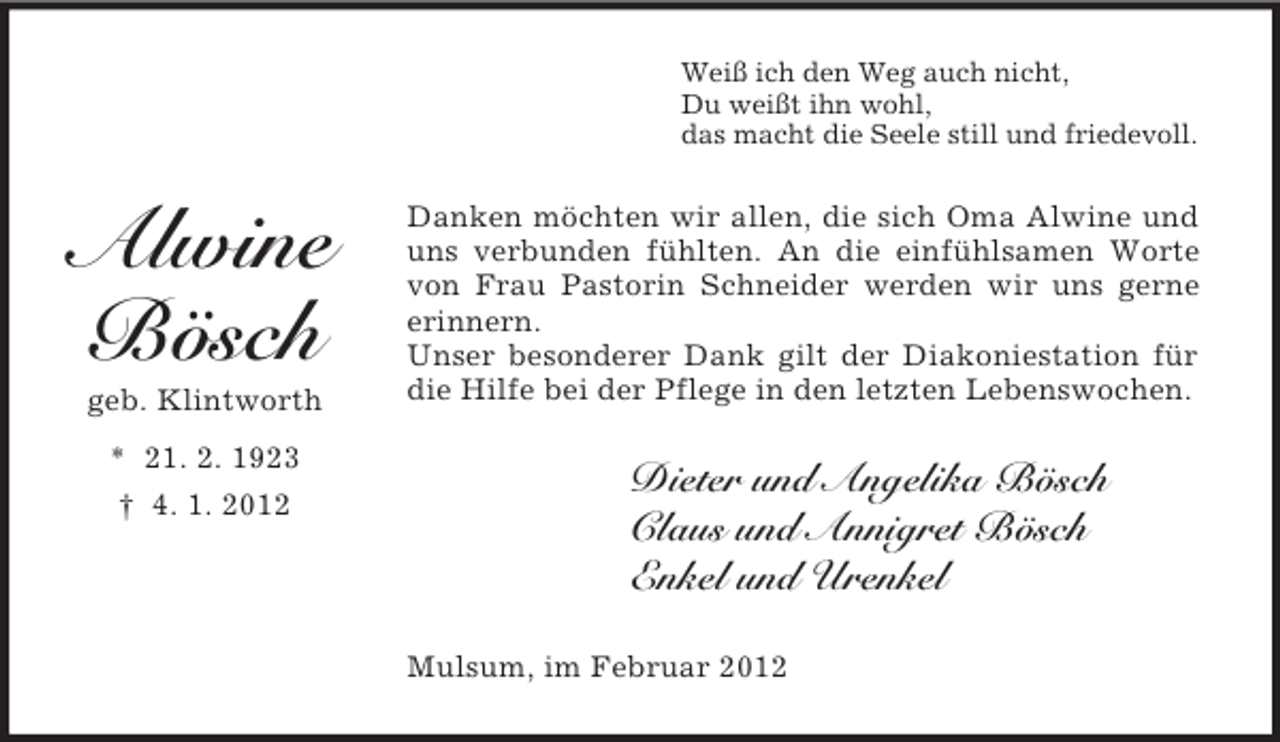 <p>Weiß ich den Weg auch nicht,<br />Du weißt ihn wohl,<br />das macht die Seele still und friedevoll.</p><p>Alwine<br />Bösch<br />geb. Klintworth<br />* 21. 2. 1923<br />† 4. 1. 2012</p><p>Danken möchten wir allen, die sich Oma Alwine und<br />uns verbunden fühlten. An die einfühlsamen Worte<br />von Frau Pastorin Schneider werden wir uns gerne<br />erinnern.<br />Unser besonderer Dank gilt der Diakoniestation für<br />die Hilfe bei der Pflege in den letzten Lebenswochen.</p><p>Dieter und Angelika Bösch<br />Claus und Annigret Bösch<br />Enkel und Urenkel<br />Mulsum, im Februar 2012</p>