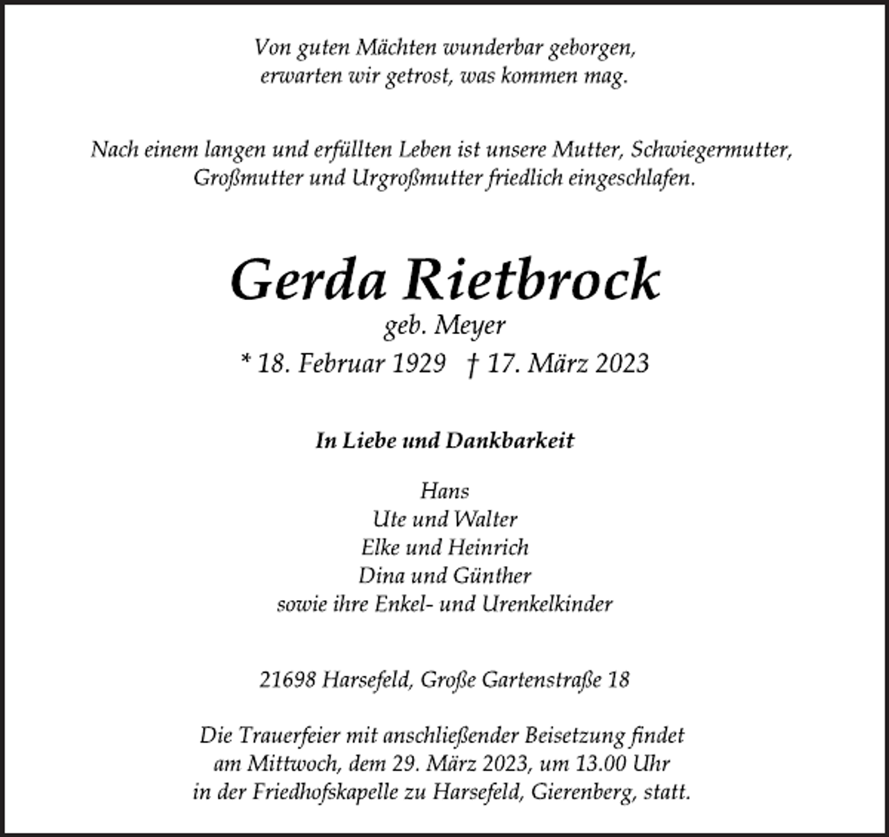 <p>Von guten Mächten wunderbar geborgen,<br />erwarten wir getrost, was kommen mag.<br />Nach einem langen und erfüllten Leben ist unsere Mutter, Schwiegermutter,<br />Großmutter und Urgroßmutter friedlich eingeschlafen.<br />Gerda Rietbrock<br />geb. Meyer<br />* 18. Februar 1929 † 17. März 2023<br />In Liebe und Dankbarkeit<br />Hans<br />Ute und Walter<br />Elke und Heinrich<br />Dina und Günther<br />sowie ihre Enkel- und Urenkelkinder<br />21698 Harsefeld, Große Gartenstraße 18<br />Die Trauerfeier mit anschließender Beisetzung findet<br />am Mittwoch, dem 29. März 2023, um 13.00 Uhr<br />in der Friedhofskapelle zu Harsefeld, Gierenberg, statt.</p>