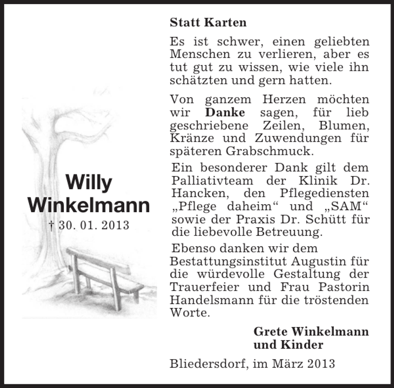 <p>Willy<br />Winkelmann<br />† 30. 01. 2013</p><p>Statt Karten<br />Es ist schwer, einen geliebten<br />Menschen zu verlieren, aber es<br />tut gut zu wissen, wie viele ihn<br />schätzten und gern hatten.<br />Von ganzem Herzen möchten<br />wir Danke sagen, für lieb<br />geschriebene Zeilen, Blumen,<br />Kränze und Zuwendungen für<br />späteren Grabschmuck.<br />Ein besonderer Dank gilt dem<br />Palliativteam der Klinik Dr.<br />Hancken, den Pflegediensten<br />„Pflege daheim“ und „SAM“<br />sowie der Praxis Dr. Schütt für<br />die liebevolle Betreuung.<br />Ebenso danken wir dem<br />Bestattungsinstitut Augustin für<br />die würdevolle Gestaltung der<br />Trauerfeier und Frau Pastorin<br />Handelsmann für die tröstenden<br />Worte.<br />Grete Winkelmann<br />und Kinder<br />Bliedersdorf, im März 2013</p>