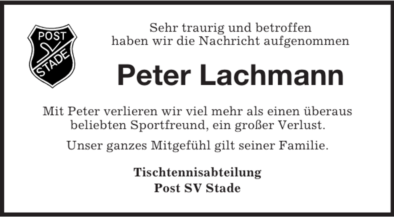 <p>Sehr traurig und betroffen<br />haben wir die Nachricht aufgenommen</p><p>Peter Lachmann<br />Mit Peter verlieren wir viel mehr als einen überaus<br />beliebten Sportfreund, ein großer Verlust.<br />Unser ganzes Mitgefühl gilt seiner Familie.<br />Tischtennisabteilung<br />Post SV Stade</p>