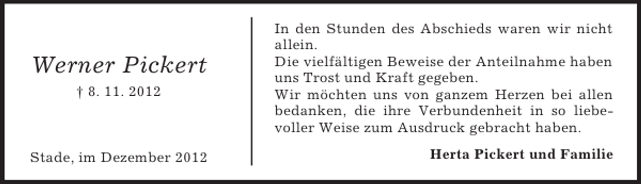 <p>Werner Pickert<br />† 8. 11. 2012</p><p>Stade, im Dezember 2012</p><p>In den Stunden des Abschieds waren wir nicht<br />allein.<br />Die vielfältigen Beweise der Anteilnahme haben<br />uns Trost und Kraft gegeben.<br />Wir möchten uns von ganzem Herzen bei allen<br />bedanken, die ihre Verbundenheit in so liebevoller Weise zum Ausdruck gebracht haben.<br />Herta Pickert und Familie</p>