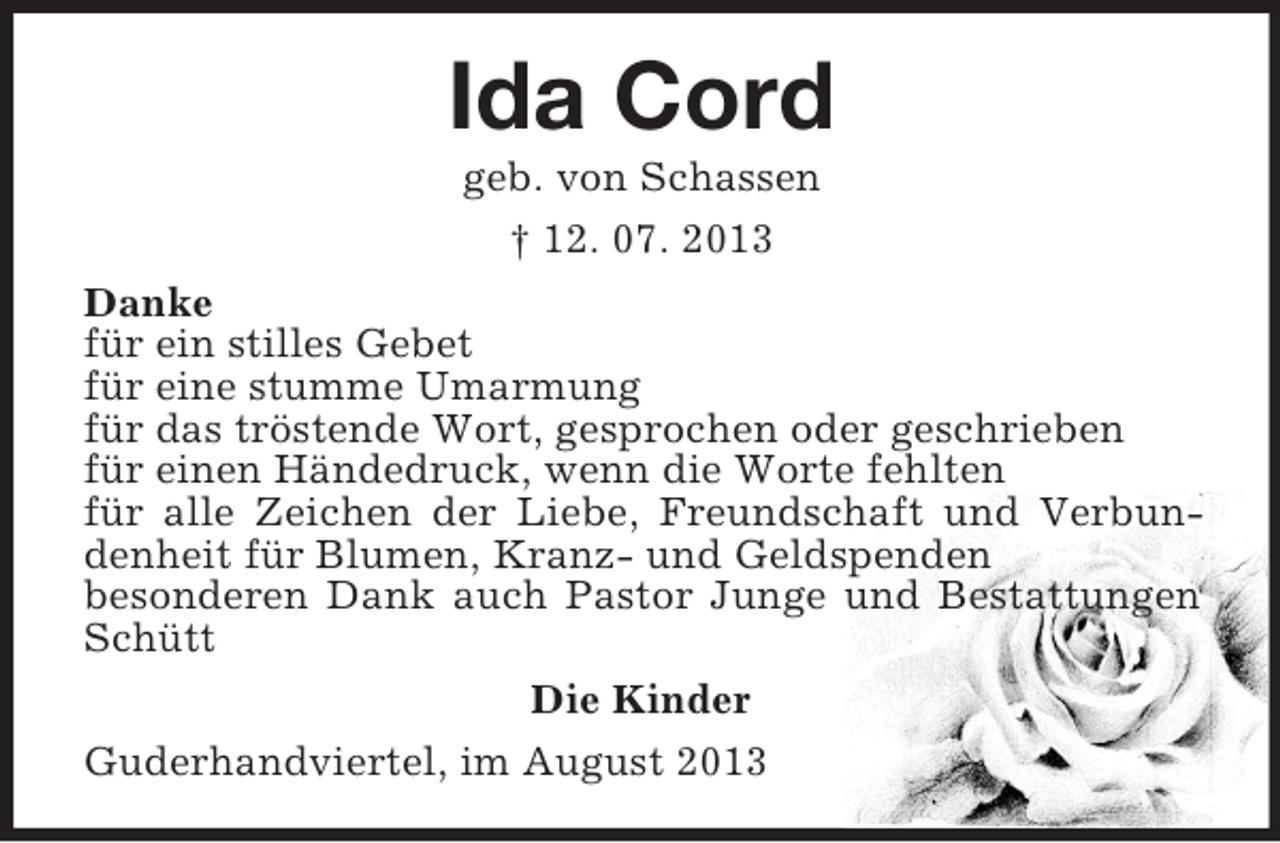 <p>Ida Cord<br />geb. von Schassen<br />† 12. 07. 2013<br />Danke<br />für ein stilles Gebet<br />für eine stumme Umarmung<br />für das tröstende Wort, gesprochen oder geschrieben<br />für einen Händedruck, wenn die Worte fehlten<br />für alle Zeichen der Liebe, Freundschaft und Verbundenheit für Blumen, Kranz- und Geldspenden<br />besonderen Dank auch Pastor Junge und Bestattungen<br />Schütt<br />Die Kinder<br />Guderhandviertel, im August 2013</p>