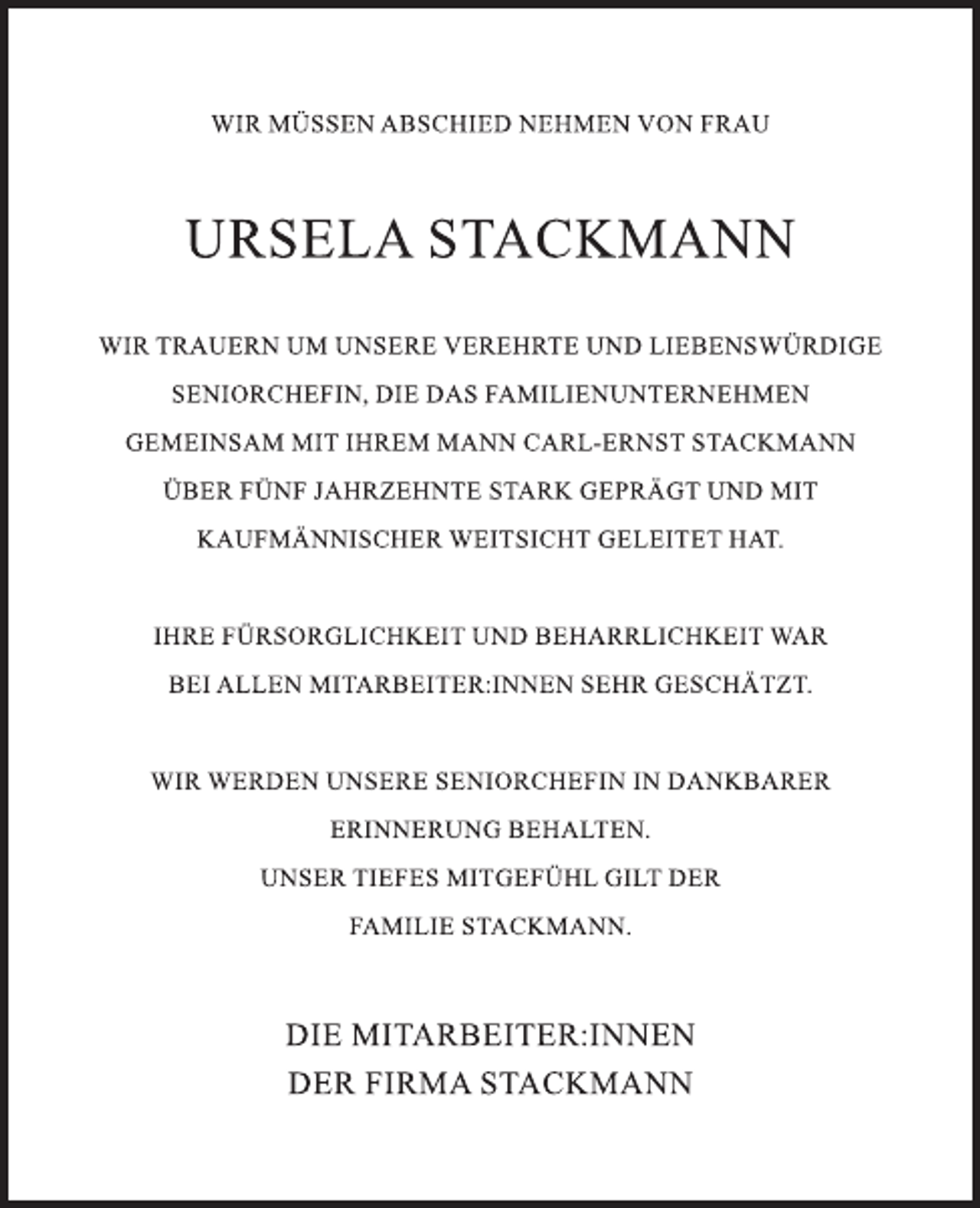 <p>WIR MÜSSEN ABSCHIED NEHMEN VON FRAU<br />URSELA STACKMANN<br />WIR TRAUERN UM UNSERE VEREHRTE UND LIEBENSWÜRDIGE SENIORCHEFIN, DIE DAS FAMILIENUNTERNEHMEN<br />GEMEINSAM MIT IHREM MANN CARL-ERST STACKMANN<br />ÜBER FÜNF JAHRZEHNTE STARK GEPRÄGT UND MIT KAUFMÄNNISCHER WEITSICHT GELEITET HAT.<br />IHRE FÜRSORGLICHKEIT UND BEHARRLICHKEIT WAR<br />BEI ALLEN MITARBEITER:INNEN SEHR GESCHÄTZT.<br />WIR WERDEN UNSERE SENIORCHEFIN IN DANKBARER<br />ERINNERUNG BEHALTEN.<br />UNSER TIEFES MITGEFÜHL GILT DER<br />FAMILIE STACKMANN.<br />DIE MITARBEITER:INNEN<br />DER FIRMA STACKMANN</p>