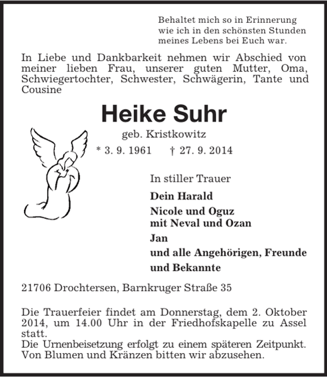<p>Behaltet mich so in Erinnerung<br />wie ich in den schönsten Stunden<br />meines Lebens bei Euch war.<br />In Liebe und Dankbarkeit nehmen wir Abschied von meiner lieben Frau, unserer guten Mutter, Oma,<br />Schwiegertochter, Schwester, Schwägerin, Tante und Cousine<br />Heike Suhr<br />geb. Kristkowitz<br />* 3. 9. 1961 † 27. 9. 2014<br />In stiller Trauer<br />Dein Harald<br />Nicole und Oguz<br />mit Neval und Ozan<br />Jan<br />und alle Angehörigen, Freunde<br />und Bekannte<br />21706 Drochtersen, Barnkruger Straße 35<br />Die Trauerfeier findet am Donnerstag, dem 2. Oktober 2014, um 14.00 Uhr in der Friedhofskapelle zu Assel statt.<br />Die Urnenbeisetzung erfolgt zu einem späteren Zeitpunkt.<br />Von Blumen und Kränzen bitten wir abzusehen.</p>