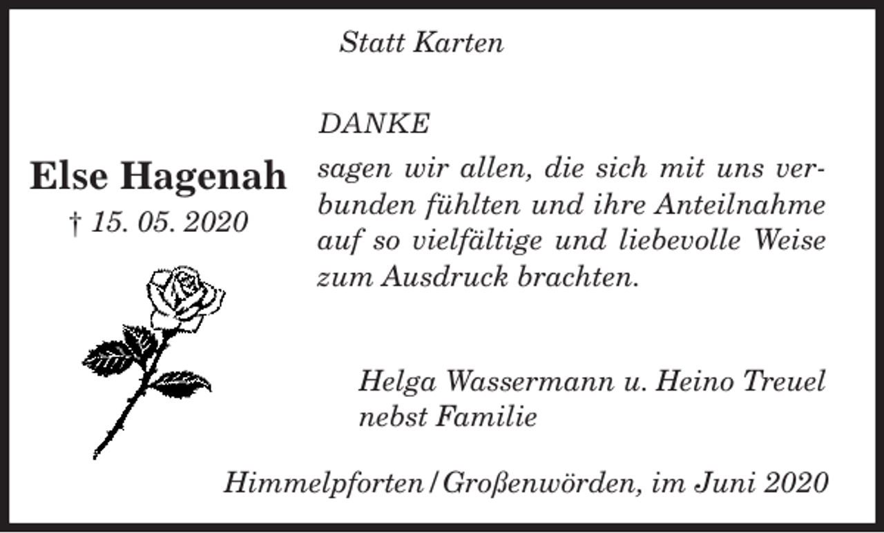 <p>DANKE<br />sagen wir allen, die sich mit uns verbunden fühlten und ihre Anteilnahme auf so vielfältige und liebevolle Weise zum Ausdruck brachten.<br />Helga Wassermann u. Heino Treuel<br />nebst Familie</p>
<p>Else Hagenah<br />† 15. 05. 2020<br />Statt Karten<br />Himmelpforten/Großenwörden, im Juni 2020</p>