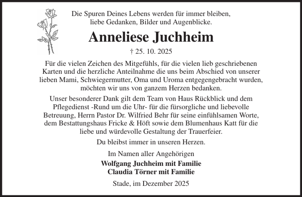 <p>Die Spuren Deines Lebens werden für immer bleiben,<br />liebe Gedanken, Bilder und Augenblicke.<br />Anneliese Juchheim<br />† 25. 10. 2025<br />Für die vielen Zeichen des Mitgefühls, für die vielen lieb geschriebenen<br />Karten und die herzliche Anteilnahme die uns beim Abschied von unserer<br />lieben Mami, Schwiegermutter, Oma und Uroma entgegengebracht wurden,<br />möchten wir uns von ganzem Herzen bedanken.<br />Unser besonderer Dank gilt dem Team von Haus Rückblick und dem<br />Pflegedienst -Rund um die Uhr- für die fürsorgliche und liebevolle<br />Betreuung, Herrn Pastor Dr. Wilfried Behr für seine einfühlsamen Worte,<br />dem Bestattungshaus Fricke &amp; Höft sowie dem Blumenhaus Katt für die<br />liebe und würdevolle Gestaltung der Trauerfeier.<br />Du bleibst immer in unseren Herzen.<br />Im Namen aller Angehörigen<br />Wolfgang Juchheim mit Familie<br />Claudia Törner mit Familie<br />Stade, im Dezember 2025</p>