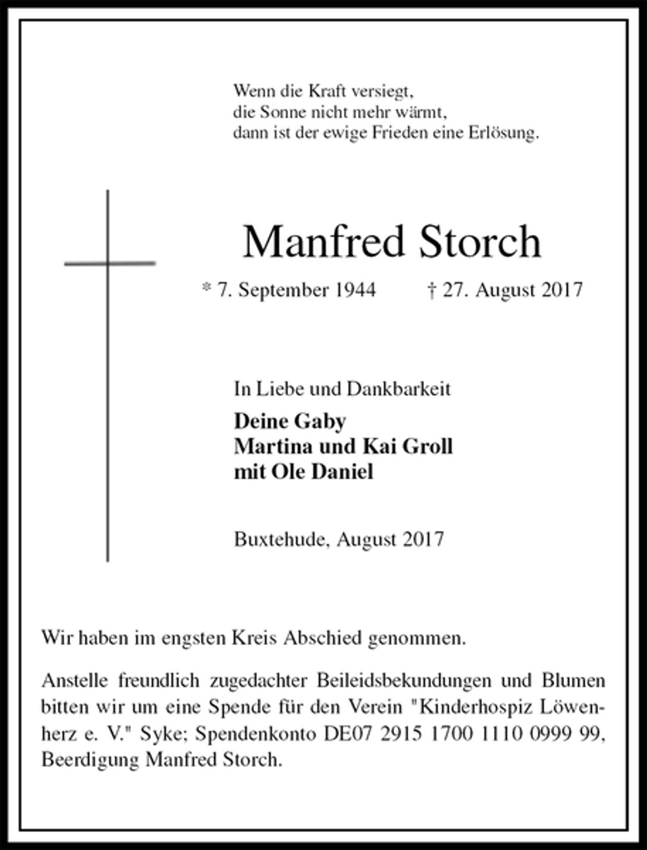 <p>Wenn die Kraft versiegt,<br />die Sonne nicht mehr wärmt,<br />dann ist der ewige Frieden eine Erlösung.<br />Manfred Storch<br />* 7. September 1944 † 27. August 2017<br />In Liebe und Dankbarkeit<br />Deine Gaby<br />Martina und Kai Groll<br />mit Ole Daniel</p>
<p>Buxtehude, August 2017<br />Wir haben im engsten Kreis Abschied genommen.</p>
<p>Anstelle freundlich zugedachter Beileidsbekundungen und Blumen bitten wir um eine Spende für den Verein "Kinderhospiz Löwenherz e. V." Syke; Spendenkonto DE07 2915 1700 1110 0999 99, Beerdigung Manfred Storch.</p>