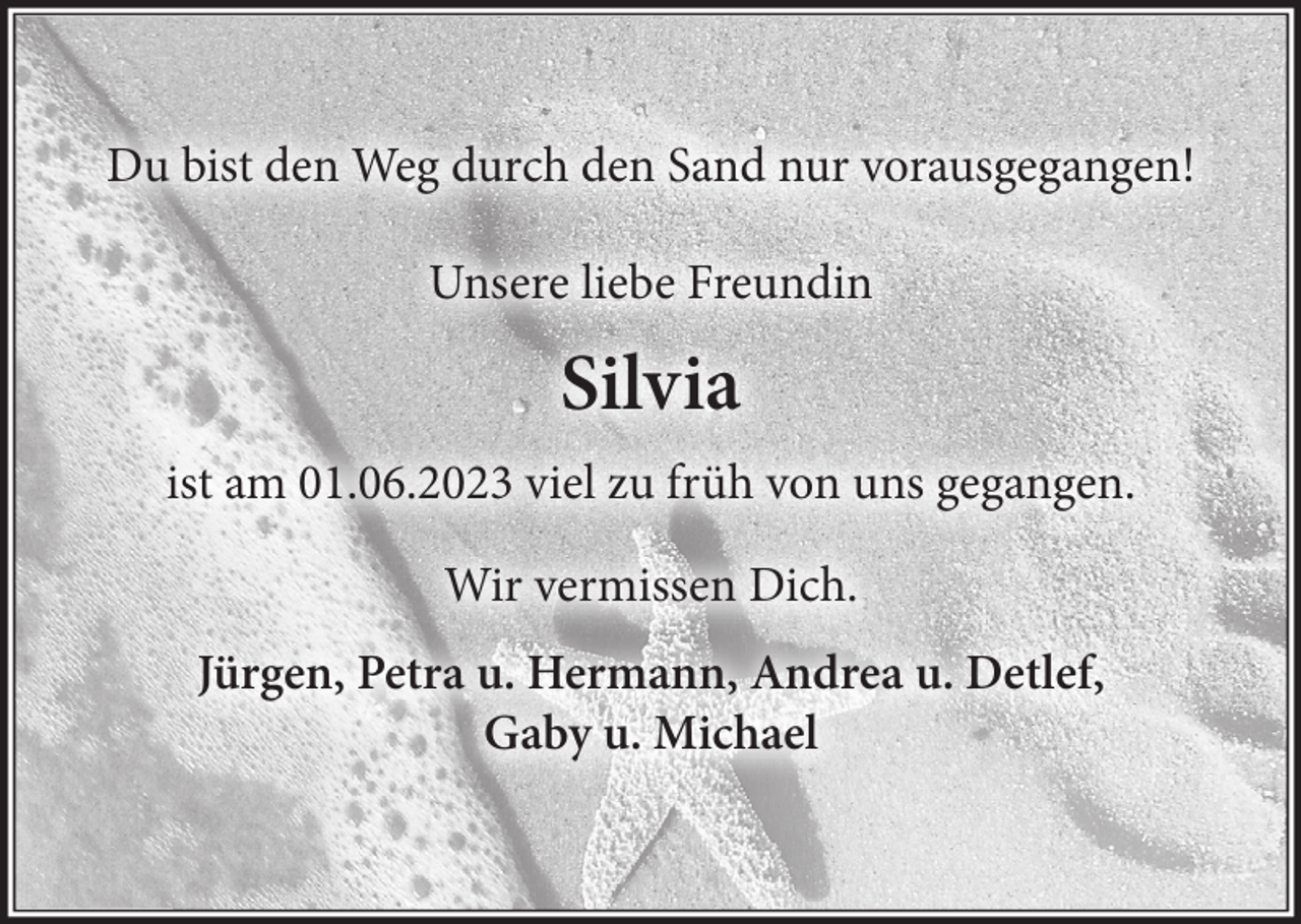 <p>Du bist den Weg durch den Sand nur vorausgegangen!<br />Unsere liebe Freundin<br />Silvia<br />ist am 01.06.2023 viel zu früh von uns gegangen.<br />Wir vermissen Dich.<br />Jürgen, Petra, Hermann, Andrea u. Detlef, Gaby u. Michael</p>