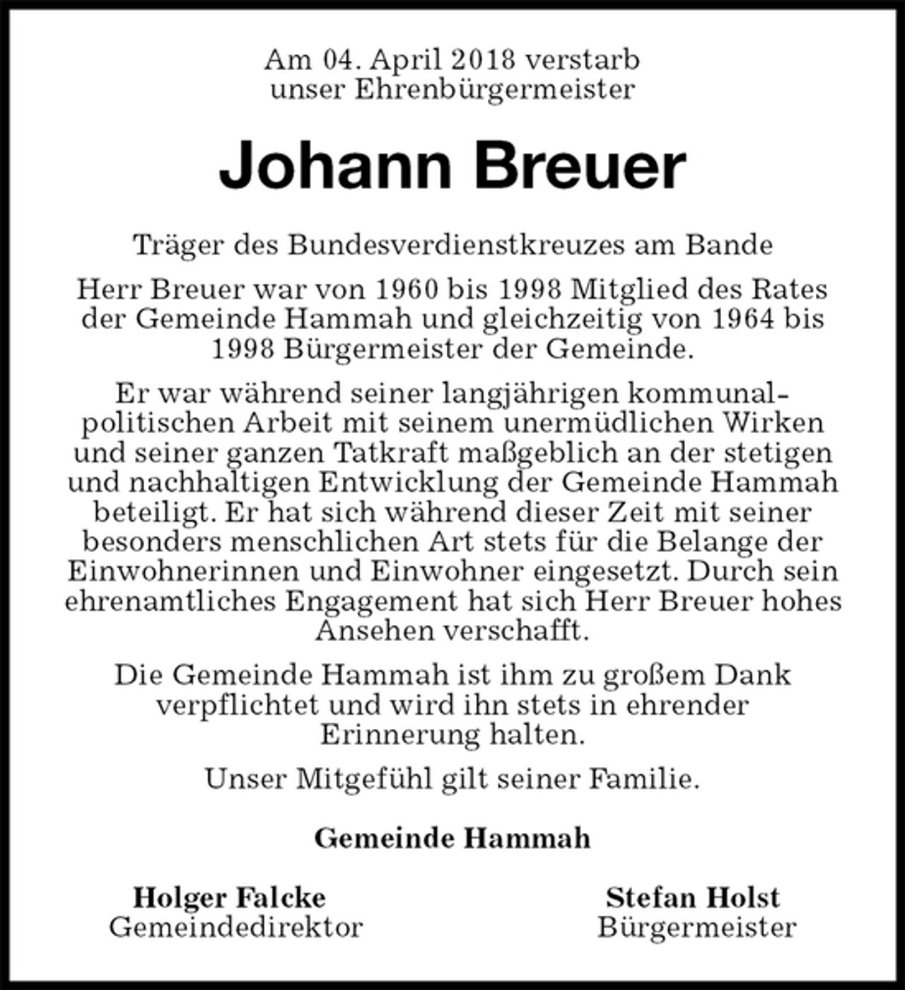 <p>Am 04. April 2018 verstarb<br />unser Ehrenbürgermeister<br />Johann Breuer<br />Träger des Bundesverdienstkreuzes am Bande<br />Herr Breuer war von 1960 bis 1998 Mitglied des Rates der Gemeinde Hammah und gleichzeitig von 1964 bis 1998 Bürgermeister der Gemeinde.<br />Er war während seiner langjährigen kommunal-<br />politischen Arbeit mit seinem unermüdlichen Wirken und seiner ganzen Tatkraft maßgeblich an der stetigen und nachhaltigen Entwicklung der Gemeinde Hammah<br />beteiligt. Er hat sich während dieser Zeit mit seiner<br />besonders menschlichen Art stets für die Belange der Einwohnerinnen und Einwohner eingesetzt. Durch sein ehrenamtliches Engagement hat sich Herr Breuer hohes Ansehen verschafft.<br />Die Gemeinde Hammah ist ihm zu großem Dank<br />verpflichtet und wird ihn stets in ehrender<br />Erinnerung halten.<br />Unser Mitgefühl gilt seiner Familie.<br />Gemeinde Hammah</p><p>Holger Falcke Stefan Holst<br />Gemeindedirektor Bürgermeister</p>
