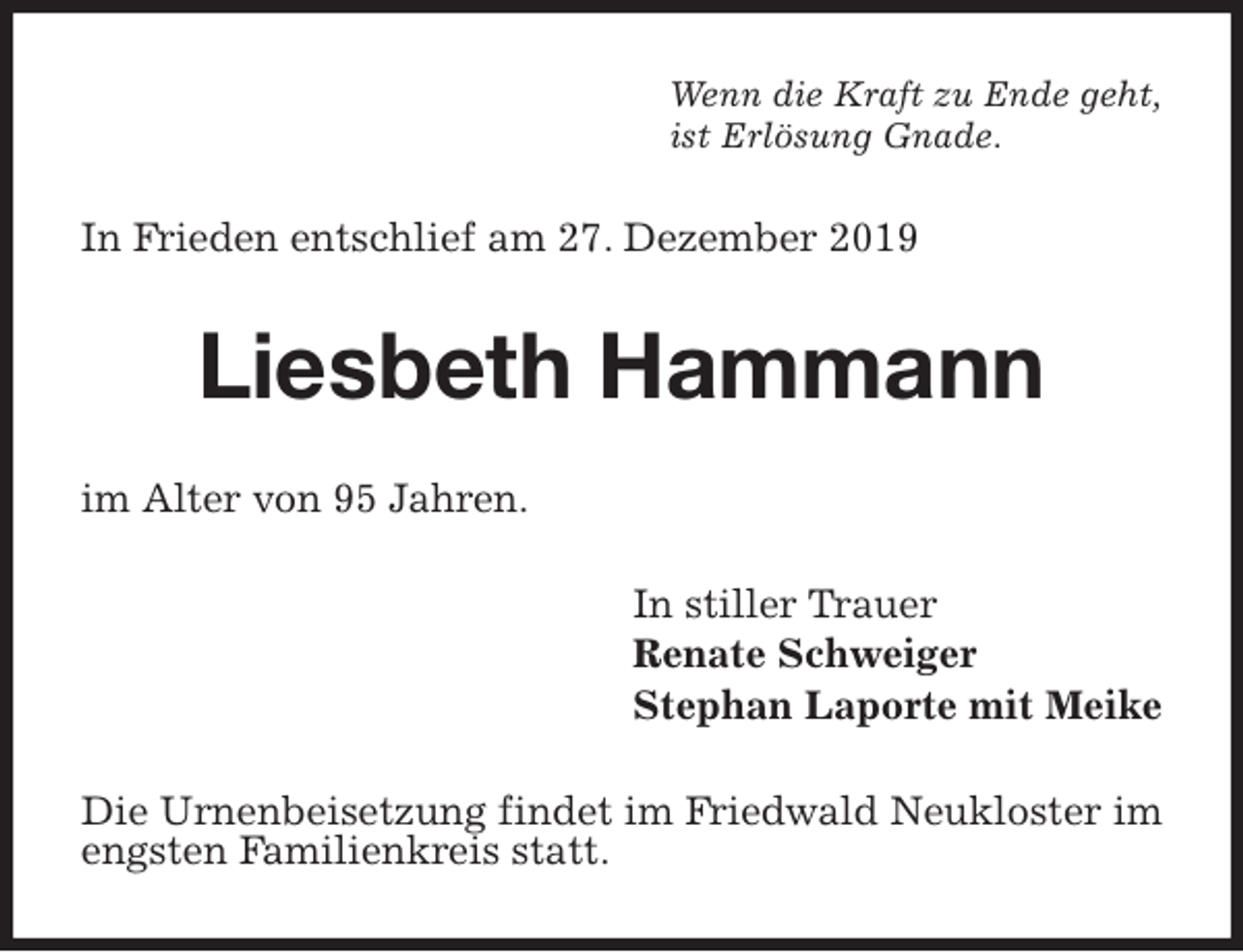 <p>Wenn die Kraft zu Ende geht,<br />ist Erlösung Gnade.<br />In Frieden entschlief am 27. Dezember 2019<br />Liesbeth Hammann<br />im Alter von 95 Jahren.<br />In stiller Trauer<br />Renate Schweiger<br />Stephan Laporte mit Meike<br />Die Urnenbeisetzung findet im Friedwald Neukloster im engsten Familienkreis statt.</p>