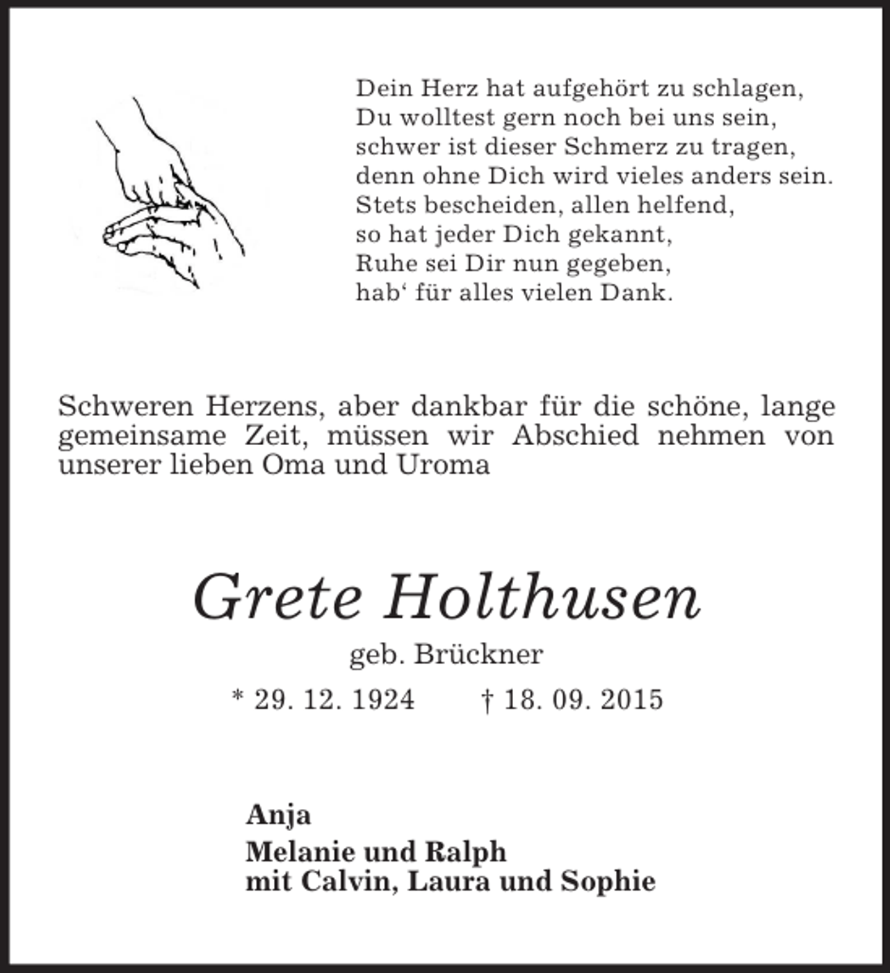 <p>Dein Herz hat aufgehört zu schlagen,<br />Du wolltest gern noch bei uns sein,<br />schwer ist dieser Schmerz zu tragen,<br />denn ohne Dich wird vieles anders sein.<br />Stets bescheiden, allen helfend,<br />so hat jeder Dich gekannt,<br />Ruhe sei Dir nun gegeben,<br />hab‘ für alles vielen Dank.<br />Schweren Herzens, aber dankbar für die schöne, lange gemeinsame Zeit, müssen wir Abschied nehmen von<br />unserer lieben Oma und Uroma<br />Grete Holthusen<br />geb. Brückner<br />* 29. 12. 1924 † 18. 09. 2015<br />Anja<br />Melanie und Ralph<br />mit Calvin, Laura und Sophie</p>