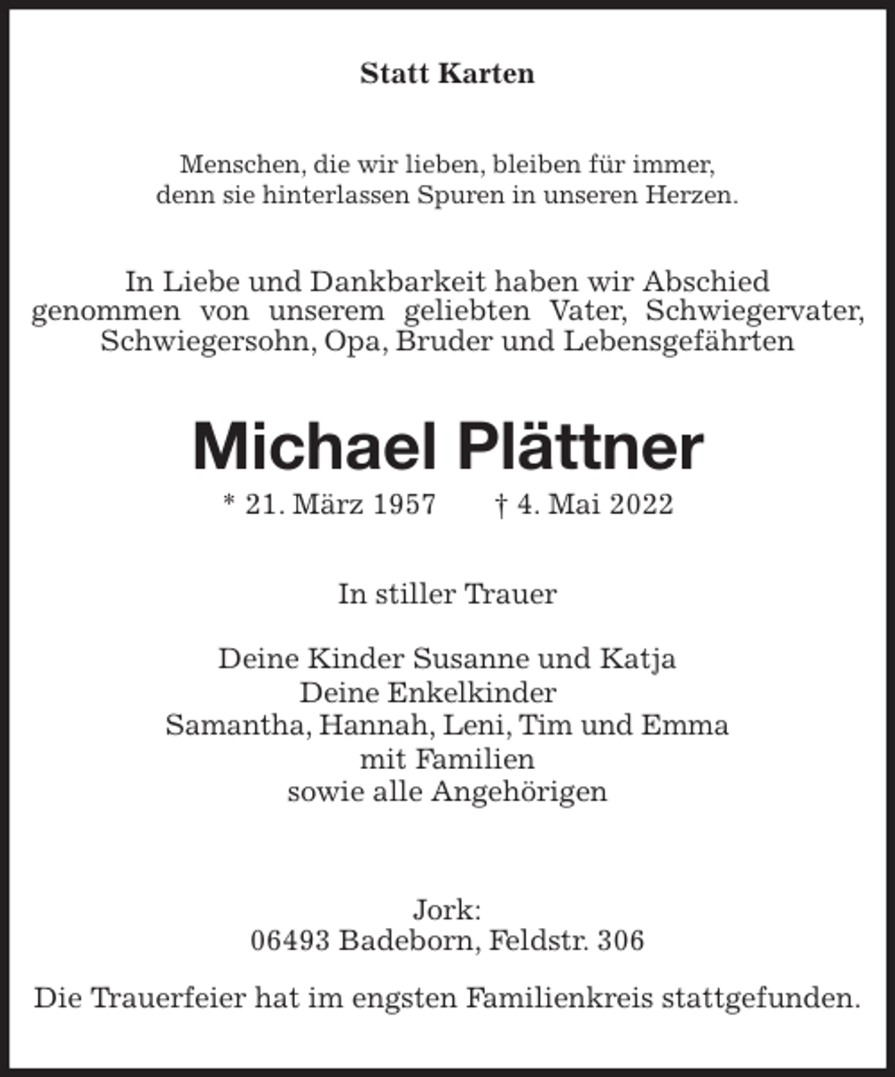 <p>Statt Karten<br />Menschen, die wir lieben, bleiben für immer,<br />denn sie hinterlassen Spuren in unseren Herzen.<br />In Liebe und Dankbarkeit haben wir Abschied<br />genommen von unserem geliebten Vater, Schwiegervater, Schwiegersohn, Opa, Bruder und Lebensgefährten<br />Michael Plättner<br />* 21. März 1957 † 4. Mai 2022<br />In stiller Trauer</p>
<p>Deine Kinder Susanne und Katja<br />Deine Enkelkinder<br />Samantha, Hannah, Leni, Tim und Emma<br />mit Familien<br />sowie alle Angehörigen</p>
<p>Jork:<br />06493 Badeborn, Feldstr. 306</p>
<p>Die Trauerfeier hat im engsten Familienkreis stattgefunden.</p>
