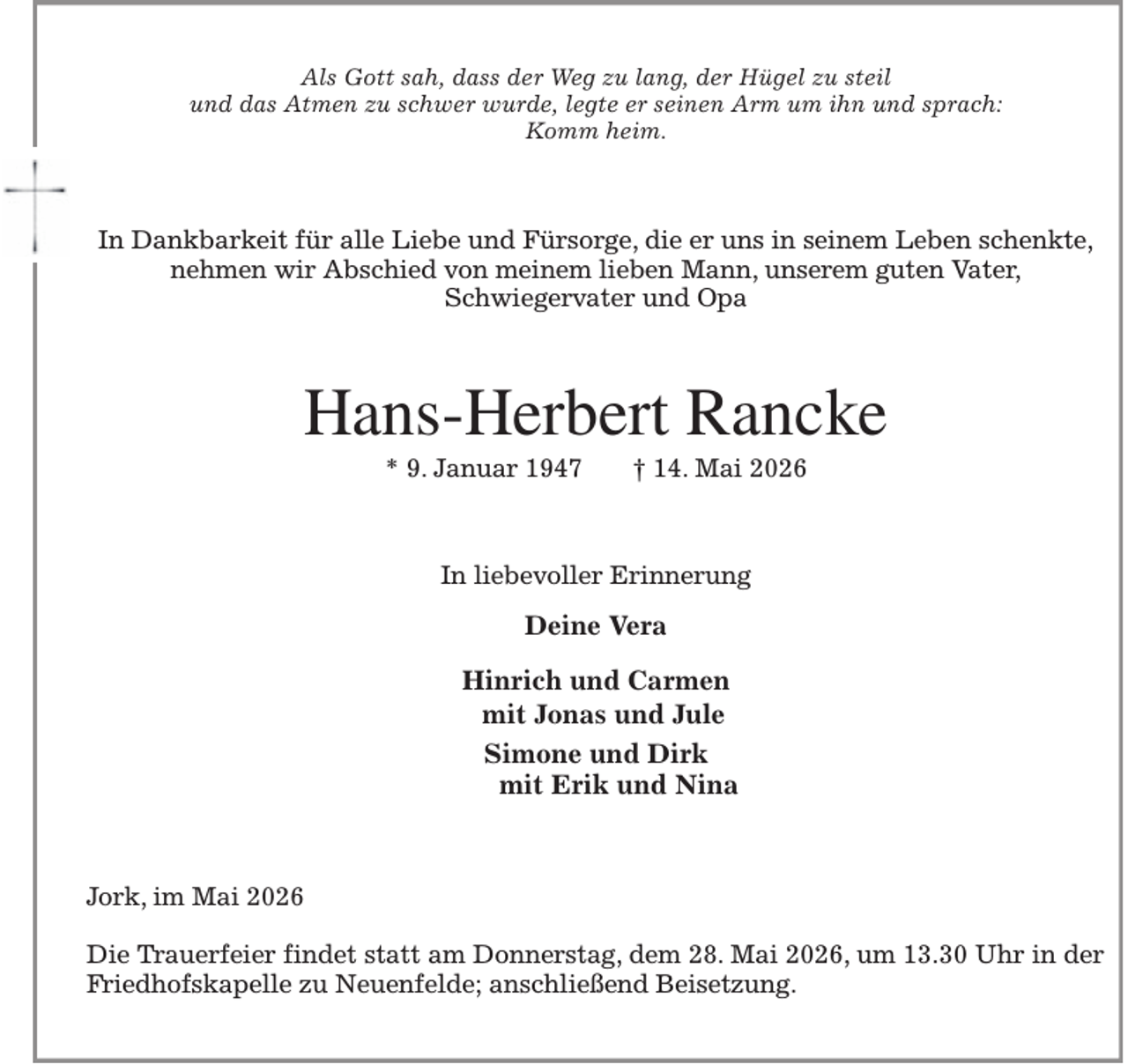 <p>Als Gott sah, dass der Weg zu lang, der Hügel zu steil<br />und das Atmen zu schwer wurde, legte er seinen Arm um ihn und sprach:<br />Komm heim.<br />In Dankbarkeit für alle Liebe und Fürsorge, die er uns in seinem Leben schenkte,<br />nehmen wir Abschied von meinem lieben Mann, unserem guten Vater,<br />Schwiegervater und Opa<br />Hans-Herbert Rancke<br />* 9. Januar 1947 † 14. Mai 2026<br />In liebevoller Erinnerung</p><p>Deine Vera</p><p>Hinrich und Carmen<br />mit Jonas und Jule<br />Simone und Dirk<br />mit Erik und Nina<br />Jork, im Mai 2026</p><p>Die Trauerfeier findet statt am Donnerstag, dem 28. Mai 2026, um 13.30 Uhr in der Friedhofskapelle zu Neuenfelde; anschließend Beisetzung.</p>