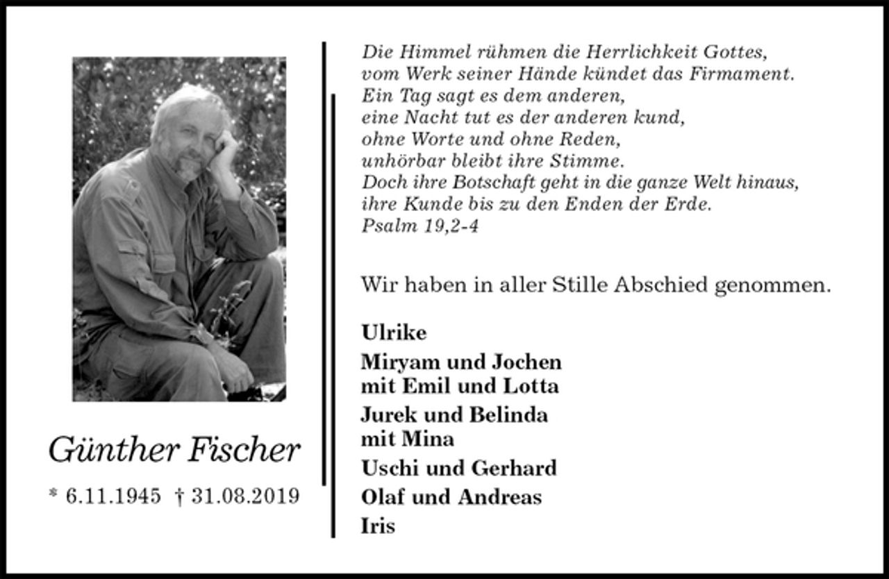 <p>Die Himmel rühmen die Herrlichkeit Gottes,<br />vom Werk seiner Hände kündet das Firmament.<br />Ein Tag sagt es dem anderen,<br />eine Nacht tut es der anderen kund,<br />ohne Worte und ohne Reden,<br />unhörbar bleibt ihre Stimme.<br />Doch ihre Botschaft geht in die ganze Welt hinaus,<br />ihre Kunde bis zu den Enden der Erde.<br />Psalm 19,2-4<br />Wir haben in aller Stille Abschied genommen.</p><p>Ulrike<br />Miryam und Jochen<br />mit Emil und Lotta<br />Jurek und Belinda<br />mit Mina<br />Uschi und Gerhard<br />Olaf und Andreas<br />Iris</p><p>Günther Fischer</p><p>* 6.11.1945 † 31.08.2019</p>