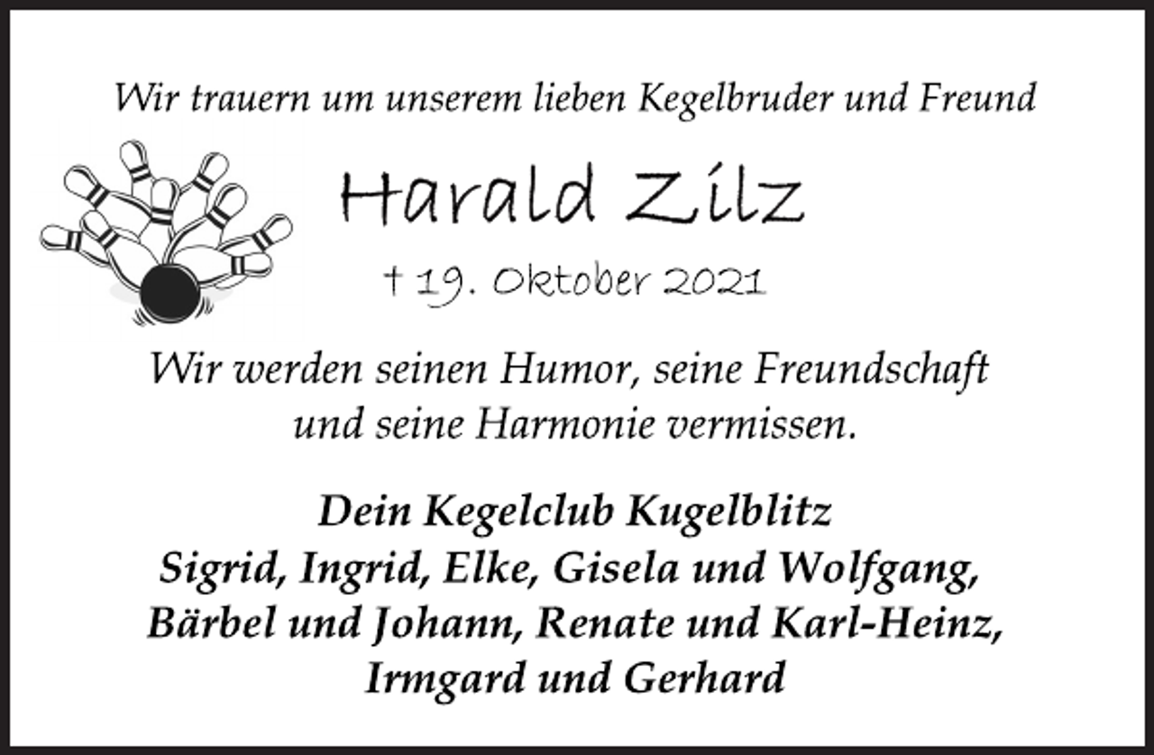 <p>Wir trauern um unserem lieben Kegelbruder und Freund<br />Harald Zilz<br />† 19. Oktober 2021<br />Wir werden seinen Humor, seine Freundschaft<br />und seine Harmonie vermissen.<br />Dein Kegelclub Kugelblitz<br />Sigrid, Ingrid, Elke, Gisela und Wolfgang,<br />Bärbel und Johann, Renate und Karl-Heinz,<br />Irmgard und Gerhard</p>