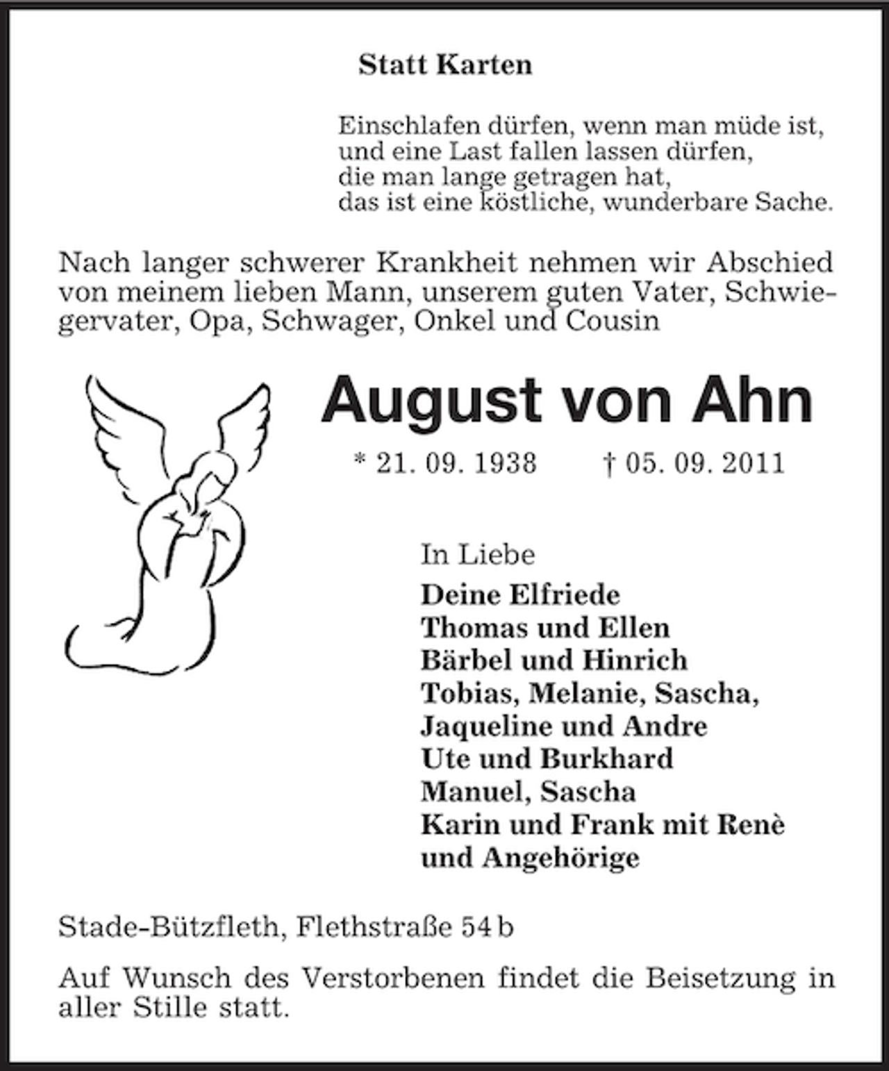 <p>Statt Karten<br />Einschlafen dürfen, wenn man müde ist,<br />und eine Last fallen lassen dürfen,<br />die man lange getragen hat,<br />das ist eine köstliche, wunderbare Sache.</p><p>Nach langer schwerer Krankheit nehmen wir Abschied<br />von meinem lieben Mann, unserem guten Vater, Schwiegervater, Opa, Schwager, Onkel und Cousin</p><p>August von Ahn<br />* 21. 09. 1938</p><p>† 05. 09. 2011</p><p>In Liebe<br />Deine Elfriede<br />Thomas und Ellen<br />Bärbel und Hinrich<br />Tobias, Melanie, Sascha,<br />Jaqueline und Andre<br />Ute und Burkhard<br />Manuel, Sascha<br />Karin und Frank mit Renè<br />und Angehörige<br />Stade-Bützfleth, Flethstraße 54 b<br />Auf Wunsch des Verstorbenen findet die Beisetzung in<br />aller Stille statt.</p>