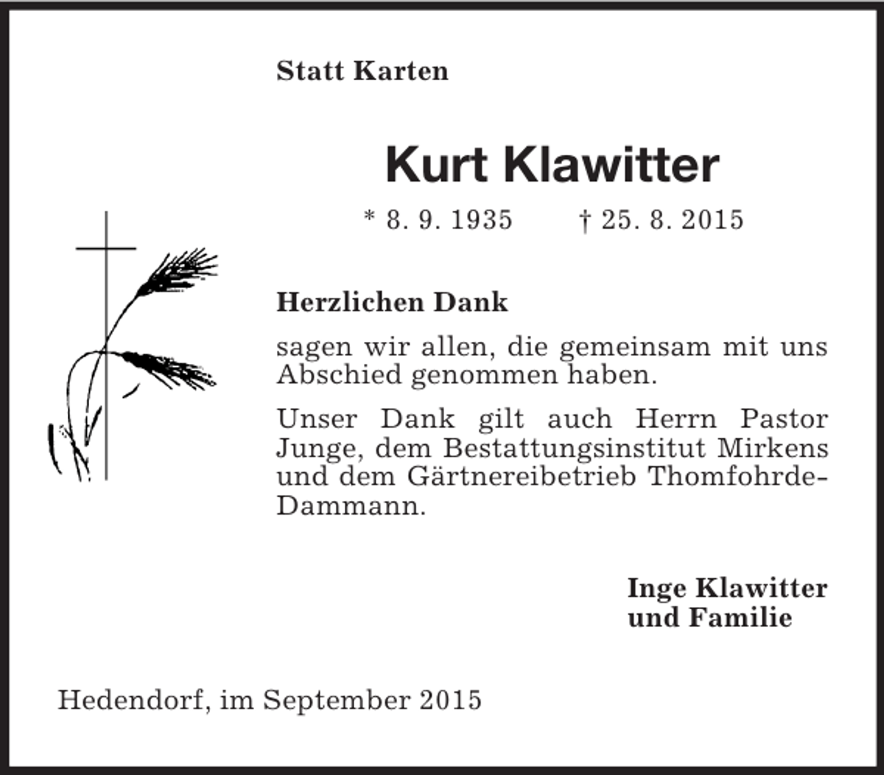 <p>Statt Karten<br />Kurt Klawitter<br />* 8. 9. 1935 † 25. 8. 2015<br />Herzlichen Dank<br />sagen wir allen, die gemeinsam mit uns Abschied genommen haben.<br />Unser Dank gilt auch Herrn Pastor<br />Junge, dem Bestattungsinstitut Mirkens und dem Gärtnereibetrieb Thomfohrde-Dammann.<br />Inge Klawitter<br />und Familie<br />Hedendorf, im September 2015</p>