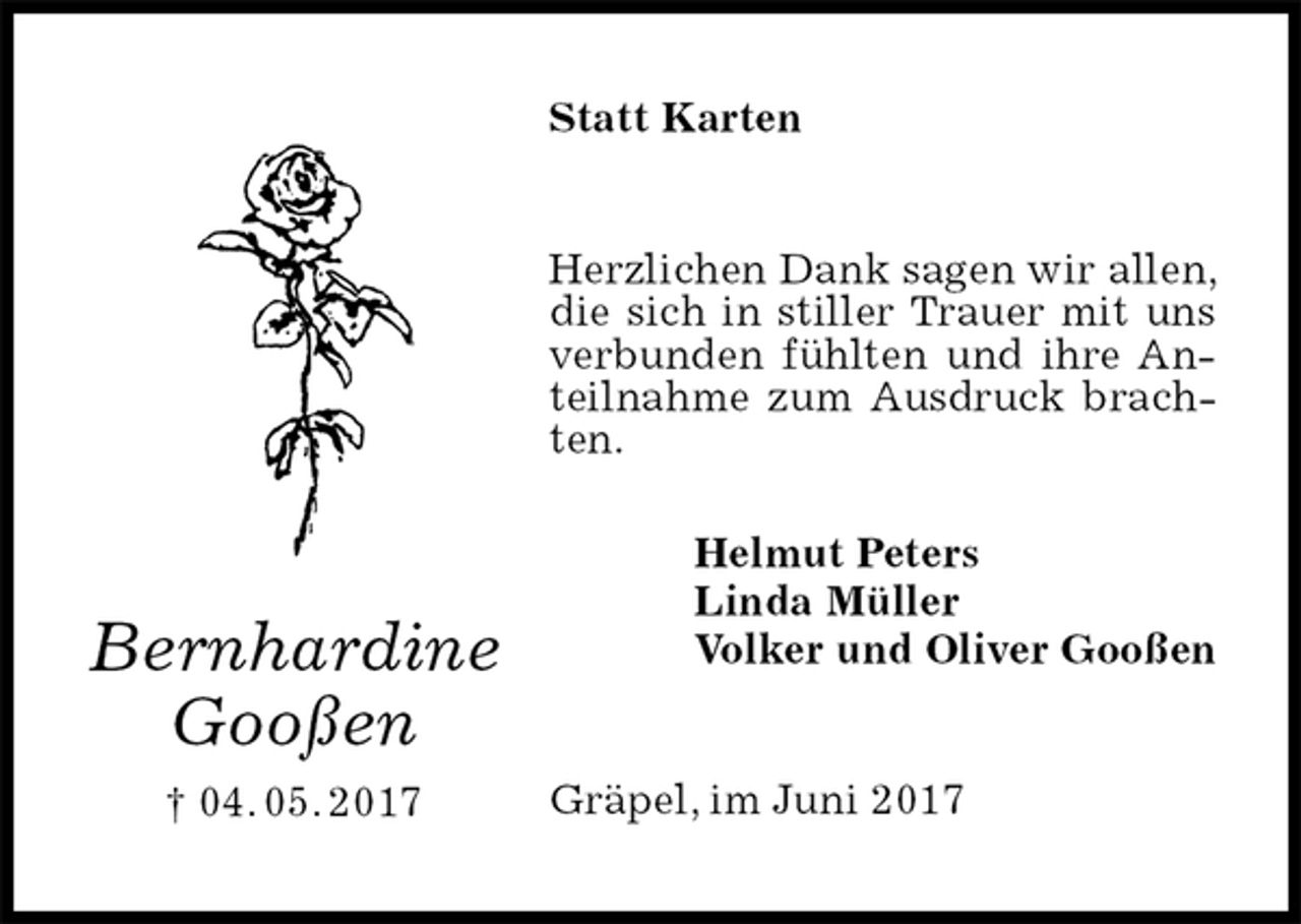 <p>Statt Karten<br />Herzlichen Dank sagen wir allen, die sich in stiller Trauer mit uns verbunden fühlten und ihre Anteilnahme zum Ausdruck brachten.<br />Helmut Peters<br />Linda Müller<br />Volker und Oliver Gooßen<br />Gräpel, im Juni 2017<br />Bernhardine<br />Gooßen<br />† 04. 05. 2017</p>