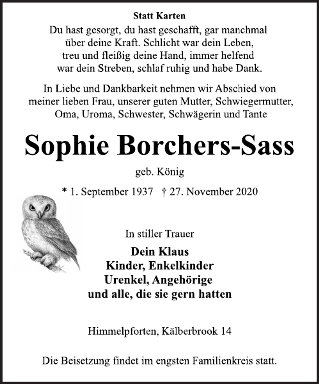 <p>Statt Karten<br />Du hast gesorgt, du hast geschafft, gar manchmal<br />über deine Kraft. Schlicht war dein Leben,<br />treu und fleißig deine Hand, immer helfend<br />war dein Streben, schlaf ruhig und habe Dank<br />In Liebe und Dankbarkeit nehmen wir Abschied von<br />meiner lieben Frau, unserer guten Mutter, Schwiegermutter,<br />Oma, Uroma, Schwester, Schwägerin und Tante<br />Sophie Borchers-Sass<br />geb. König<br />* 1. September 1937 † 27. November 2020<br />In stiller Trauer<br />Dein Klaus<br />Kinder, Enkelkinder<br />Urenkel, Angehörige<br />und alle, die sie gern hatten<br />Himmelpforten, Kälberbrook 14<br />Die Beisetzung findet im engsten Familienkreis statt.</p>