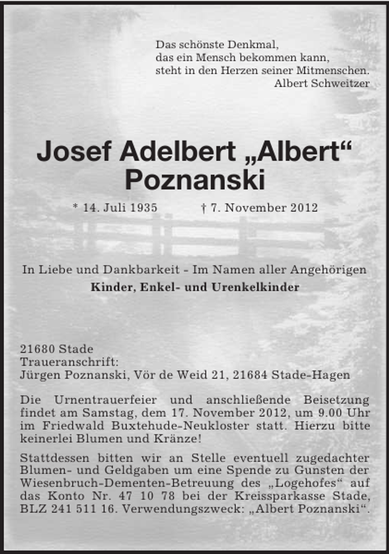 <p>Das schönste Denkmal,<br />das ein Mensch bekommen kann,<br />steht in den Herzen seiner Mitmenschen.<br />Albert Schweitzer</p><p>Josef Adelbert „Albert“<br />Poznanski<br />* 14. Juli 1935</p><p>† 7. November 2012</p><p>In Liebe und Dankbarkeit - Im Namen aller Angehörigen<br />Kinder, Enkel- und Urenkelkinder</p><p>21680 Stade<br />Traueranschrift:<br />Jürgen Poznanski, Vör de Weid 21, 21684 Stade-Hagen<br />Die Urnentrauerfeier und anschließende Beisetzung<br />findet am Samstag, dem 17. November 2012, um 9.00 Uhr<br />im Friedwald Buxtehude-Neukloster statt. Hierzu bitte<br />keinerlei Blumen und Kränze!<br />Stattdessen bitten wir an Stelle eventuell zugedachter<br />Blumen- und Geldgaben um eine Spende zu Gunsten der<br />Wiesenbruch-Dementen-Betreuung des „Logehofes“ auf<br />das Konto Nr. 47 10 78 bei der Kreissparkasse Stade,<br />BLZ 241 516. Verwendungszweck: „Albert Poznanski“.</p>