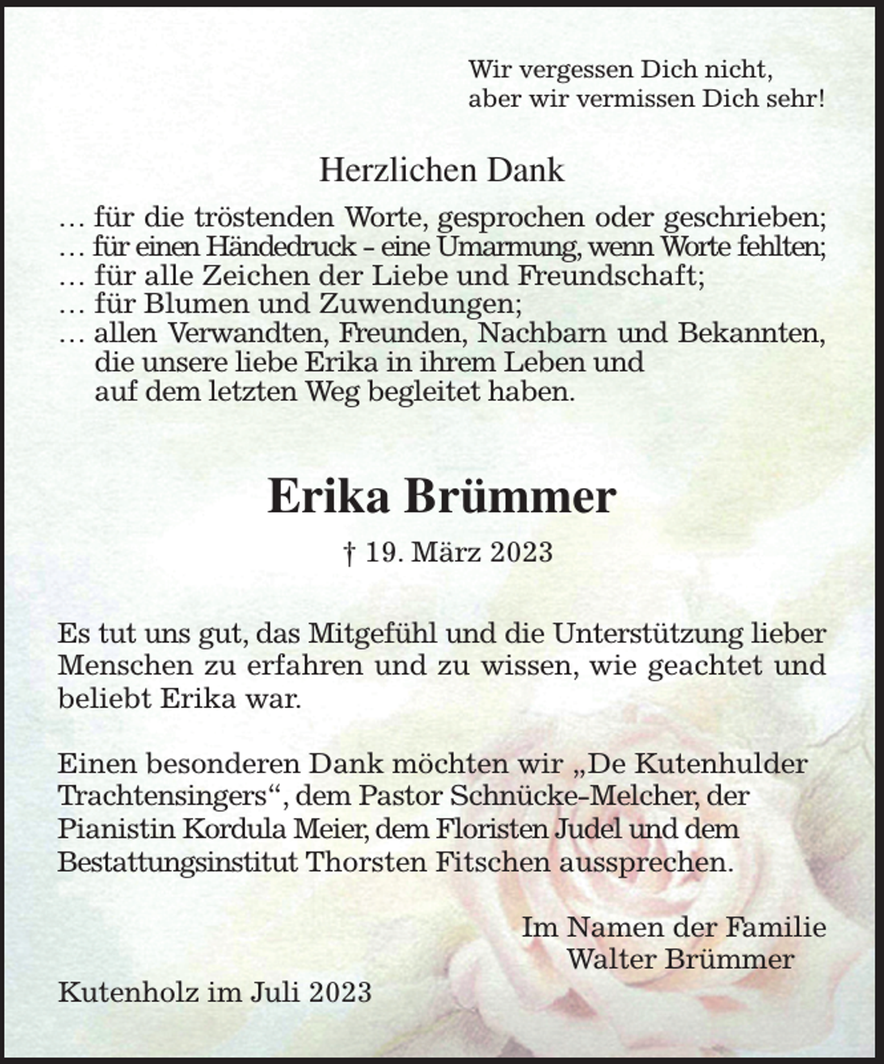 <p>Wir vergessen Dich nicht,<br />aber wir vermissen Dich sehr!<br />Herzlichen Dank<br />… für die tröstenden Worte, gesprochen oder geschrieben;<br />… für einen Händedruck - eine Umarmung, wenn Worte fehlten;<br />… für alle Zeichen der Liebe und Freundschaft;<br />… für Blumen und Zuwendungen;<br />… allen Verwandten, Freunden, Nachbarn und Bekannten,<br />die unsere liebe Erika in ihrem Leben und<br />auf dem letzten Weg begleitet haben.<br />Erika Brümmer<br />† 19. März 2023<br />Es tut uns gut, das Mitgefühl und die Unterstützung lieber<br />Menschen zu erfahren und zu wissen, wie geachtet und<br />beliebt Erika war.</p><p>Einen besonderen Dank möchten wir „De Kutenhulder<br />Trachtensingers“, dem Pastor Schnücke-Melcher, der<br />Pianistin Kordula Meier, dem Floristen Judel und dem<br />Bestattungsinstitut Thorsten Fitschen aussprechen.</p><p>Im Namen der Familie<br />Walter Brümmer<br />Kutenholz im Juli 2023</p>