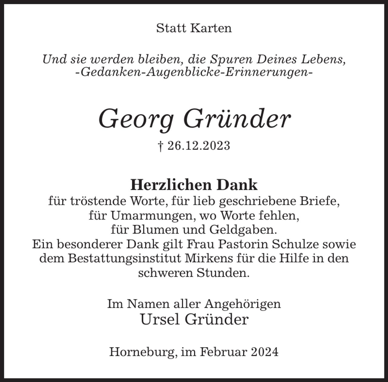 <p>Statt Karten<br />Und sie werden bleiben, die Spuren Deines Lebens,<br />-Gedanken-Augenblicke-Erinnerungen-<br />Georg Gründer<br />† 26.12.2023<br />Herzlichen Dank<br />für tröstende Worte, für lieb geschriebene Briefe,<br />für Umarmungen, wo Worte fehlen,<br />für Blumen und Geldgaben.<br />Ein besonderer Dank gilt Frau Pastorin Schulze sowie dem Bestattungsinstitut Mirkens für die Hilfe in den schweren Stunden.<br />Im Namen aller Angehörigen<br />Ursel Gründer<br />Horneburg, im Februar 2024</p>