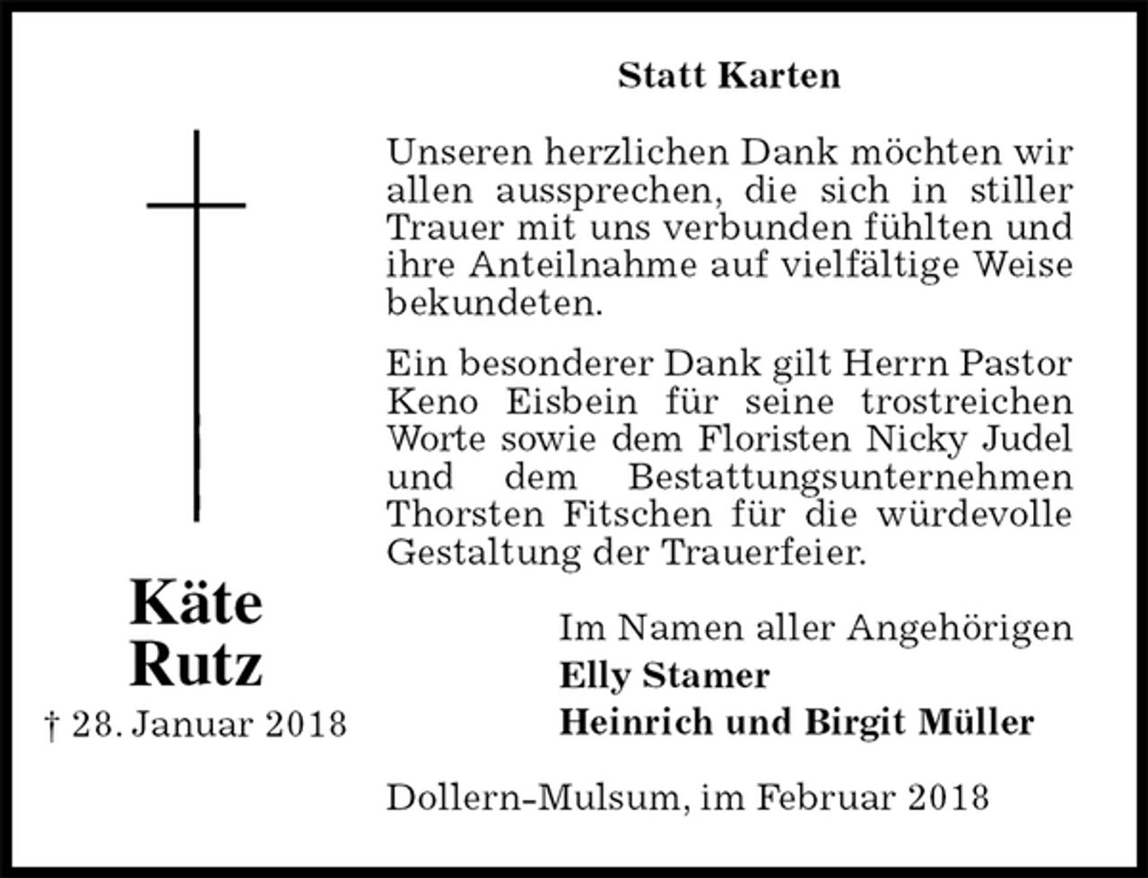 <p>Statt Karten<br />Unseren herzlichen Dank möchten wir allen aussprechen, die sich in stiller Trauer mit uns verbunden fühlten und ihre Anteilnahme auf vielfältige Weise bekundeten.<br />Ein besonderer Dank gilt Herrn Pastor Keno Eisbein für seine trostreichen Worte sowie dem Floristen Nicky Judel und dem Bestattungsunternehmen Thorsten Fitschen für die würdevolle Gestaltung der Trauerfeier.<br />Im Namen aller Angehörigen<br />Elly Stamer<br />Heinrich und Birgit Müller<br />Dollern-Mulsum, im Februar 2018<br />Käte<br />Rutz<br />† 28. Januar 2018</p>