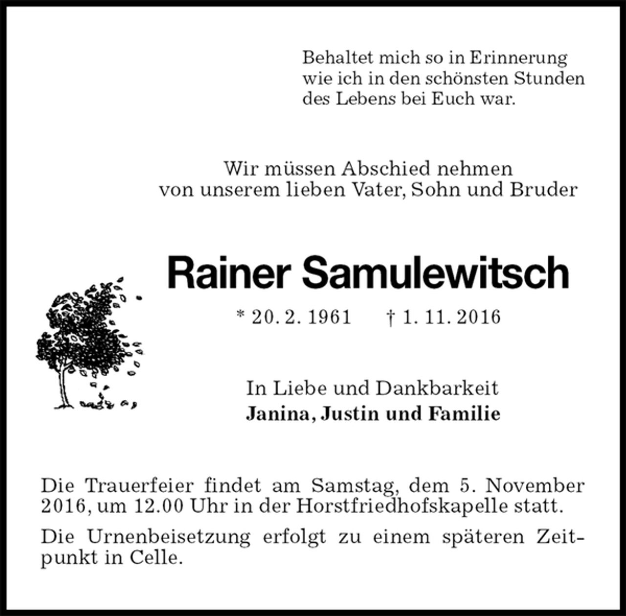 <p>Behaltet mich so in Erinnerung<br />wie ich in den schönsten Stunden<br />des Lebens bei Euch war.<br />Wir müssen Abschied nehmen<br />von unserem lieben Vater, Sohn und Bruder<br />Rainer Samulewitsch<br />* 20. 2. 1961 † 1. 11. 2016<br />In Liebe und Dankbarkeit<br />Janina, Justin und Familie<br />Die Trauerfeier findet am Samstag, dem 5. November 2016, um 12.00 Uhr in der Horstfriedhofskapelle statt.<br />Die Urnenbeisetzung erfolgt zu einem späteren Zeitpunkt in Celle.</p>