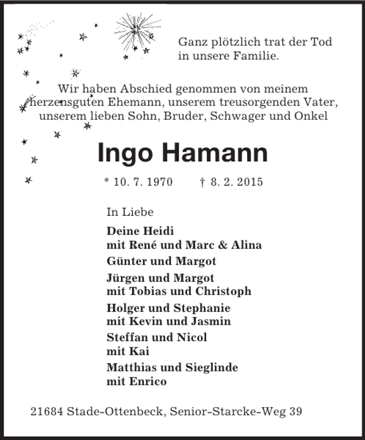 <p>Ganz plötzlich trat der Tod<br />in unsere Familie.</p><p>Wir haben Abschied genommen von meinem<br />herzensguten Ehemann, unserem treusorgenden Vater,<br />unserem lieben Sohn, Bruder, Schwager und Onkel<br />Ingo Hamann<br />* 10. 7. 1970 † 8. 2. 2015<br />In Liebe<br />Deine Heidi<br />mit René und Marc</p>