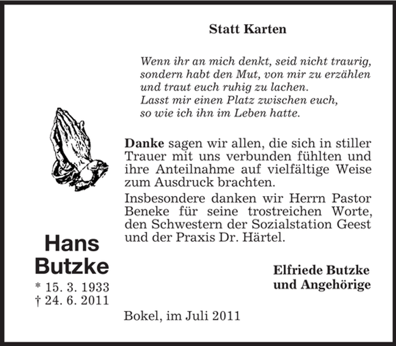 <p>Statt Karten<br />Wenn ihr an mich denkt, seid nicht traurig,<br />sondern habt den Mut, von mir zu erzählen<br />und traut euch ruhig zu lachen.<br />Lasst mir einen Platz zwischen euch,<br />so wie ich ihn im Leben hatte.</p><p>Hans<br />Butzke</p><p>Danke sagen wir allen, die sich in stiller<br />Trauer mit uns verbunden fühlten und<br />ihre Anteilnahme auf vielfältige Weise<br />zum Ausdruck brachten.<br />Insbesondere danken wir Herrn Pastor<br />Beneke für seine trostreichen Worte,<br />den Schwestern der Sozialstation Geest<br />und der Praxis Dr. Härtel.<br />Elfriede Butzke<br />und Angehörige</p><p>* 15. 3. 1933<br />† 24. 6. 2011<br />Bokel, im Juli 2011</p>