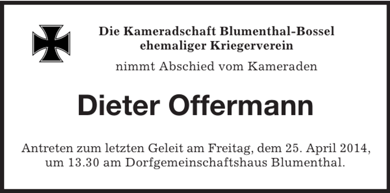 <p>Die Kameradschaft Blumenthal-Bossel<br />ehemaliger Kriegerverein<br />nimmt Abschied vom Kameraden<br />Dieter Offermann<br />Antreten zum letzten Geleit am Freitag, dem 25. April 2014,<br />um 13.30 am Dorfgemeinschaftshaus Blumenthal.</p>