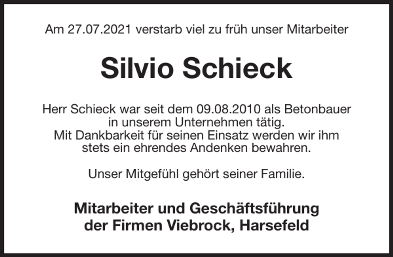 <p>Am 27.07.2021 verstarb viel zu früh unser Mitarbeiter<br />Silvio Schieck<br />Herr Schieck war seit dem 09.08.2010 als Betonbauer<br />in unserem Unternehmen tätig.<br />Mit Dankbarkeit für seinen Einsatz werden wir ihm<br />stets ein ehrendes Andenken bewahren.</p>
<p>Unser Mitgefühl gehört seiner Familie.<br />Mitarbeiter und Geschäftsführung<br />der Firmen Viebrock, Harsefeld</p>