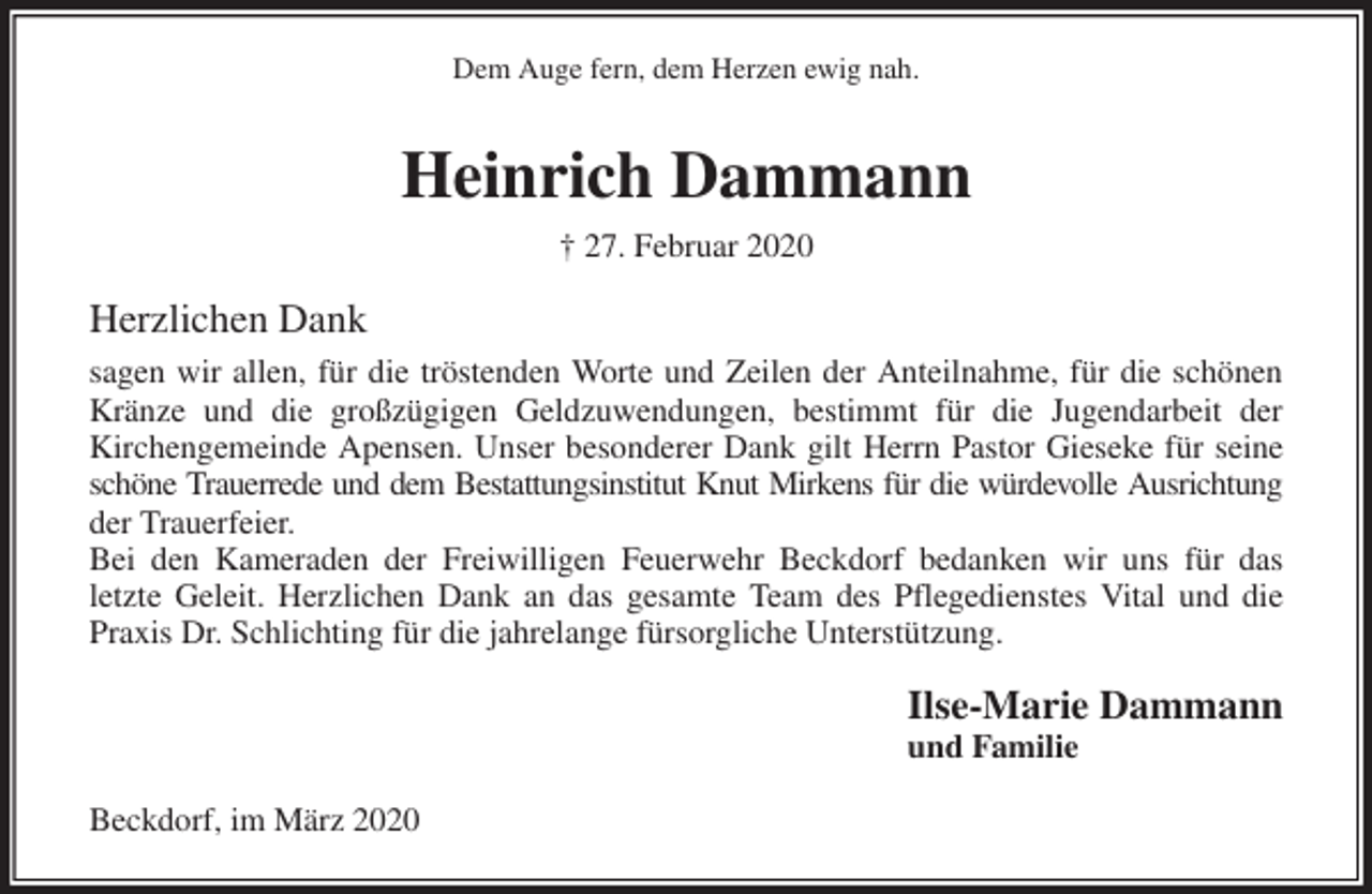 <p>Dem Auge fern, dem Herzen ewig nah.<br />Heinrich Dammann<br />† 27. Februar 2020<br />Herzlichen Dank<br />sagen wir allen, für die tröstenden Worte und Zeilen der Anteilnahme, für die schönen<br />Kränze und die großzügigen Geldzuwendungen, bestimmt für die Jugendarbeit der<br />Kirchengemeinde Apensen. Unser besonderer Dank gilt Herrn Pastor Gieseke für seine<br />schöne Trauerrede und dem Bestattungsinstitut Knut Mirkens für die würdevolle Ausrichtung<br />der Trauerfeier.<br />Bei den Kameraden der Freiwilligen Feuerwehr Beckdorf bedanken wir uns für das<br />letzte Geleit. Herzlichen Dank an das gesamte Team des Pflegedienstes Vital und die<br />Praxis Dr. Schlichting für die jahrelange fürsorgliche Unterstützung.<br />Ilse-Marie Dammann<br />und Familie<br />Beckdorf, im März 2020</p>
