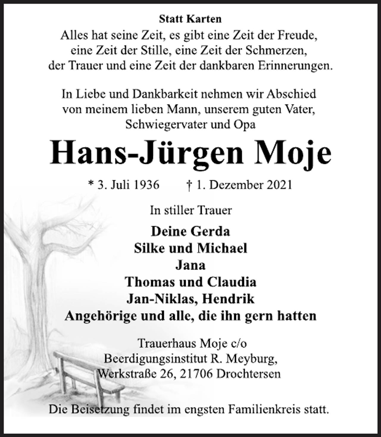 <p>Statt Karten<br />Alles hat seine Zeit, es gibt eine Zeit der Freude,<br />eine Zeit der Stille, eine Zeit der Schmerzen,<br />der Trauer und eine Zeit der dankbaren Erinnerungen.<br />In Liebe und Dankbarkeit nehmen wir Abschied<br />von meinem lieben Mann, unserem guten Vater,<br />Schwiegervater und Opa<br />Hans-Jürgen Moje<br />* 3. Juli 1936 † 1. Dezember 2021<br />In stiller Trauer<br />Deine Gerda<br />Silke und Michael<br />Jana<br />Thomas und Claudia<br />Jan-Niklas, Hendrik<br />Angehörige und alle, die ihn gern hatten<br />Trauerhaus Moje c/o<br />Beerdigungsinstitut R. Meyburg,<br />Werkstraße 26, 21706 Drochtersen<br />Die Beisetzung findet im engsten Familienkreis statt.</p>