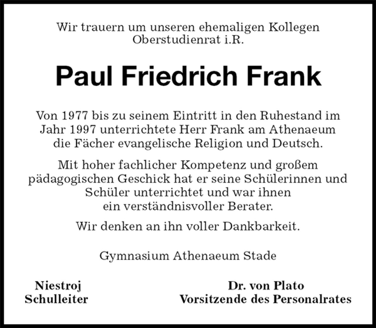 <p>Wir trauern um unseren ehemaligen Kollegen<br />Oberstudienrat i.R.<br />Paul Friedrich Frank<br />Von 1977 bis zu seinem Eintritt in den Ruhestand im Jahr 1997 unterrichtete Herr Frank am Athenaeum<br />die Fächer evangelische Religion und Deutsch.<br />Mit hoher fachlicher Kompetenz und großem<br />pädagogischen Geschick hat er seine Schülerinnen und Schüler unterrichtet und war ihnen<br />ein verständnisvoller Berater.<br />Wir denken an ihn voller Dankbarkeit.<br />Gymnasium Athenaeum Stade<br />Niestroj Dr. von Plato<br />Schulleiter Vorsitzende des Personalrates</p>