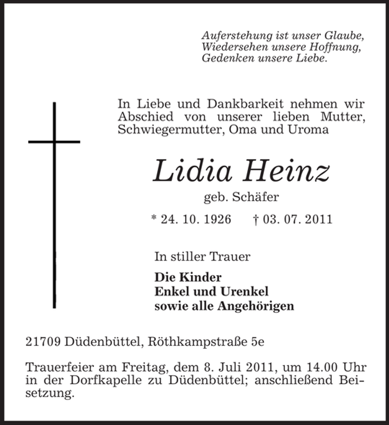 <p>Auferstehung ist unser Glaube,<br />Wiedersehen unsere Hoffnung,<br />Gedenken unsere Liebe.</p><p>In Liebe und Dankbarkeit nehmen wir Abschied von unserer lieben Mutter, Schwiegermutter, Oma und Uroma<br />Lidia Heinz<br />geb. Schäfer<br />* 24. 10. 1926 † 03. 07. 2011<br />In stiller Trauer<br />Die Kinder<br />Enkel und Urenkel<br />sowie alle Angehörigen<br />21709 Düdenbüttel, Röthkampstraße 5e</p><p>Trauerfeier am Freitag, dem 8. Juli 2011, um 14.00 Uhr in der Dorfkapelle zu Düdenbüttel; anschließend Beisetzung.</p>