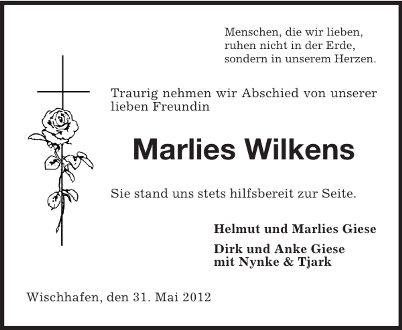 <p>Menschen, die wir lieben,<br />ruhen nicht in der Erde,<br />sondern in unserem Herzen.</p><p>Traurig nehmen wir Abschied von unserer<br />lieben Freundin</p><p>Marlies Wilkens<br />Sie stand uns stets hilfsbereit zur Seite.<br />Helmut und Marlies Giese<br />Dirk und Anke Giese<br />mit Nynke &amp; Tjark<br />Wischhafen, den 31. Mai 2012</p>