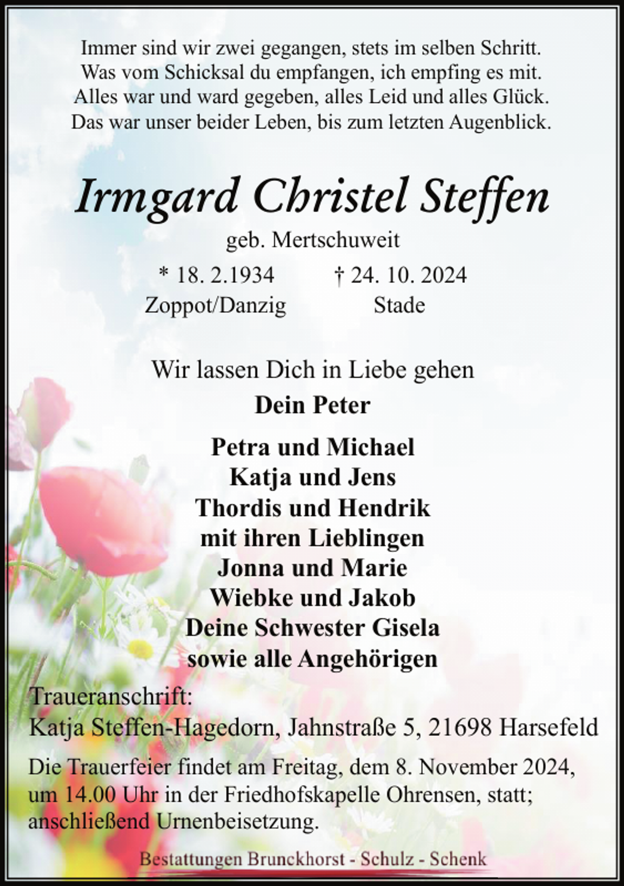 <p>Immer sind wir zwei gegangen, stets im selben Schritt.<br />Was vom Schicksal du empfangen, ich empfing es mit.<br />Alles war und ward gegeben, alles Leid und alles Glück.<br />Das war unser beider Leben, bis zum letzten Augenblick.</p><p>Irmgard Christel Steffen<br />geb. Mertschuweit<br />* 18. 2.1934<br />† 24. 10. 2024<br />Zoppot/Danzig<br />Stade</p><p>Wir lassen Dich in Liebe gehen<br />Dein Peter<br />Petra und Michael<br />Katja und Jens<br />Thordis und Hendrik<br />mit ihren Lieblingen<br />Jonna und Marie<br />Wiebke und Jakob<br />Deine Schwester Gisela<br />sowie alle Angehörigen<br />Traueranschrift:<br />Katja Steffen-Hagedorn, Jahnstraße 5, 21698 Harsefeld<br />Die Trauerfeier findet am Freitag, dem 8. November 2024,<br />um 14.00 Uhr in der Friedhofskapelle Ohrensen, statt;<br />anschließend Urnenbeisetzung.</p>