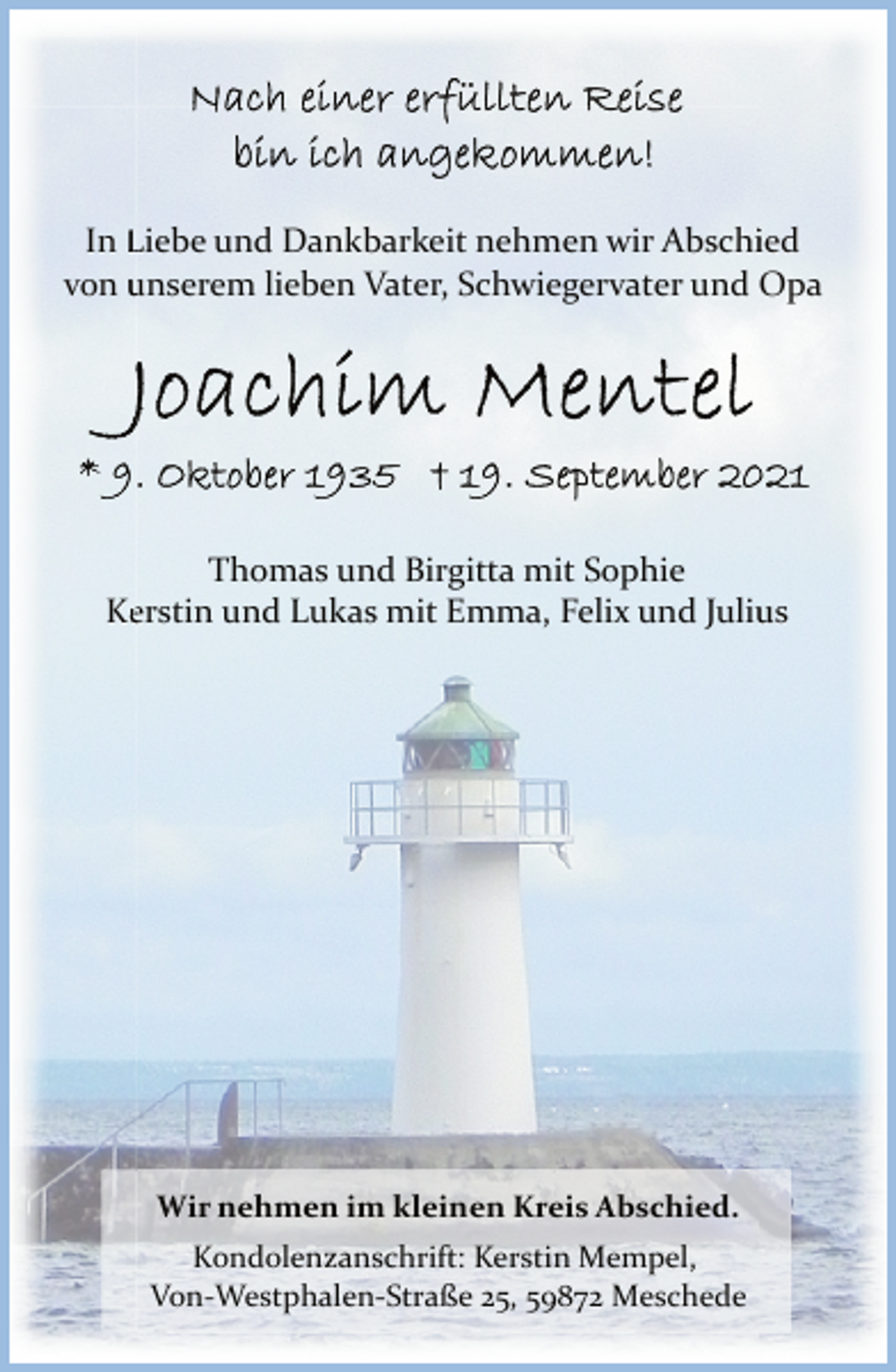 <p>Nach einer erfüllten Reise<br />bin ich angekommen!</p>
<p>In Liebe und Dankbarkeit nehem wir Abschied<br />von unserem lieben Vater, Schwiegervater und Opa<br />Joachim Mentel<br />* 9. Oktober 1935 + 19. September 2021</p>
<p>Thomas und Birgitta mit Sophie<br />Kerstin und Lukas mit Emma, Felix und Julius<br />Wir nehmen im kleinen Kreis Abschied.<br />Kondolenzanschrift: Kerstin Mempel,<br />Von-Westphalen-Straße 25, 59872 Meschede</p>