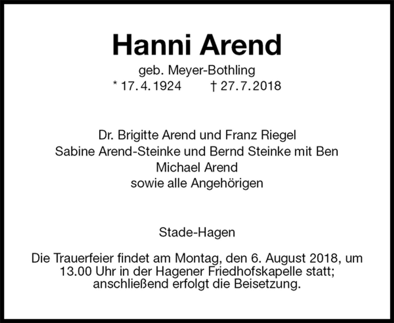 <p>Hanni Arend<br />geb. Meyer-Bothling<br />* 17. 4. 1924 † 27. 7. 2018<br />Dr. Brigitte Arend und Franz Riegel<br />Sabine Arend-Steinke und Bernd Steinke mit Ben<br />Michael Arend<br />sowie alle Angehörigen<br />Stade-Hagen</p><p>Die Trauerfeier findet am Montag, den 6. August 2018, um 13.00 Uhr in der Hagener Friedhofskapelle statt;<br />anschließend erfolgt die Beisetzung.</p>