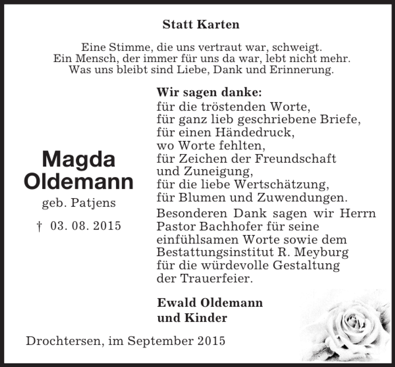 <p>Magda<br />Oldemann<br />geb. Patjens<br />† 03. 08. 2015<br />Statt Karten<br />Eine Stimme, die uns vertraut war, schweigt.<br />Ein Mensch, der immer für uns da war, lebt nicht mehr.<br />Was uns bleibt sind Liebe, Dank und Erinnerung.<br />Wir sagen danke:<br />für die tröstenden Worte,<br />für ganz lieb geschriebene Briefe,<br />für einen Händedruck,<br />wo Worte fehlten,<br />für Zeichen der Freundschaft<br />und Zuneigung,<br />für die liebe Wertschätzung,<br />für Blumen und Zuwendungen.<br />Besonderen Dank sagen wir Herrn Pastor Bachhofer für seine<br />einfühlsamen Worte sowie dem<br />Bestattungsinstitut R. Meyburg<br />für die würdevolle Gestaltung<br />der Trauerfeier.<br />Ewald Oldemann<br />und Kinder<br />Drochtersen, im September 2015</p>